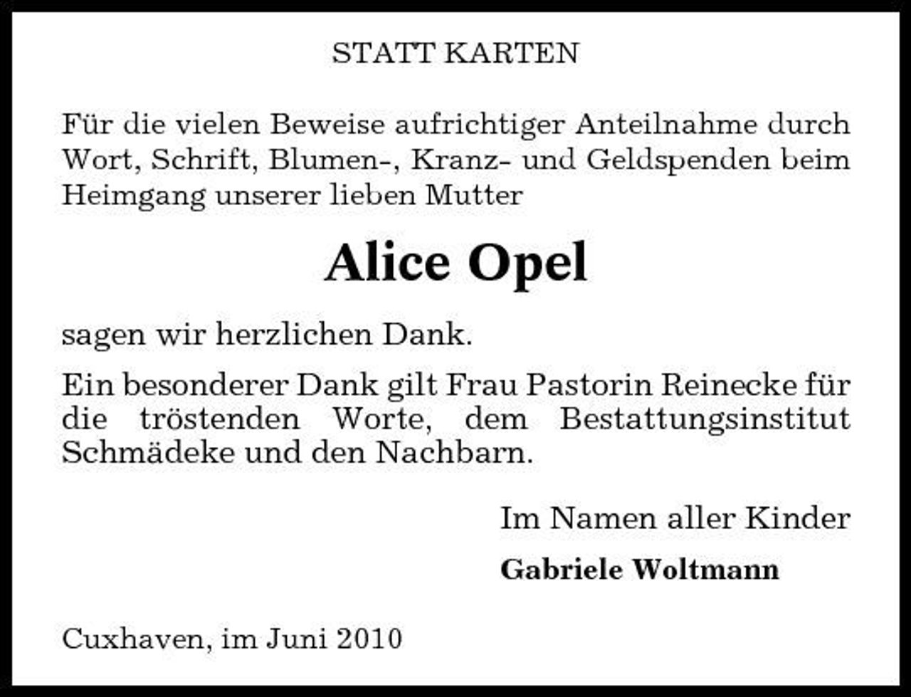 <p>STATT KARTEN Für die vielen Beweise aufrichtiger Anteilnahme durch Wort, Schrift, Blumen-, Kranz- und Geldspenden beim Heimgang unserer lieben Mutter</p><p>Alice Opel<br />sagen wir herzlichen Dank. Ein besonderer Dank gilt Frau Pastorin Reinecke für die tröstenden Worte, dem Bestattungsinstitut Schmädeke und den Nachbarn. Im Namen aller Kinder<br />Gabriele Woltmann Cuxhaven, im Juni 2010</p>