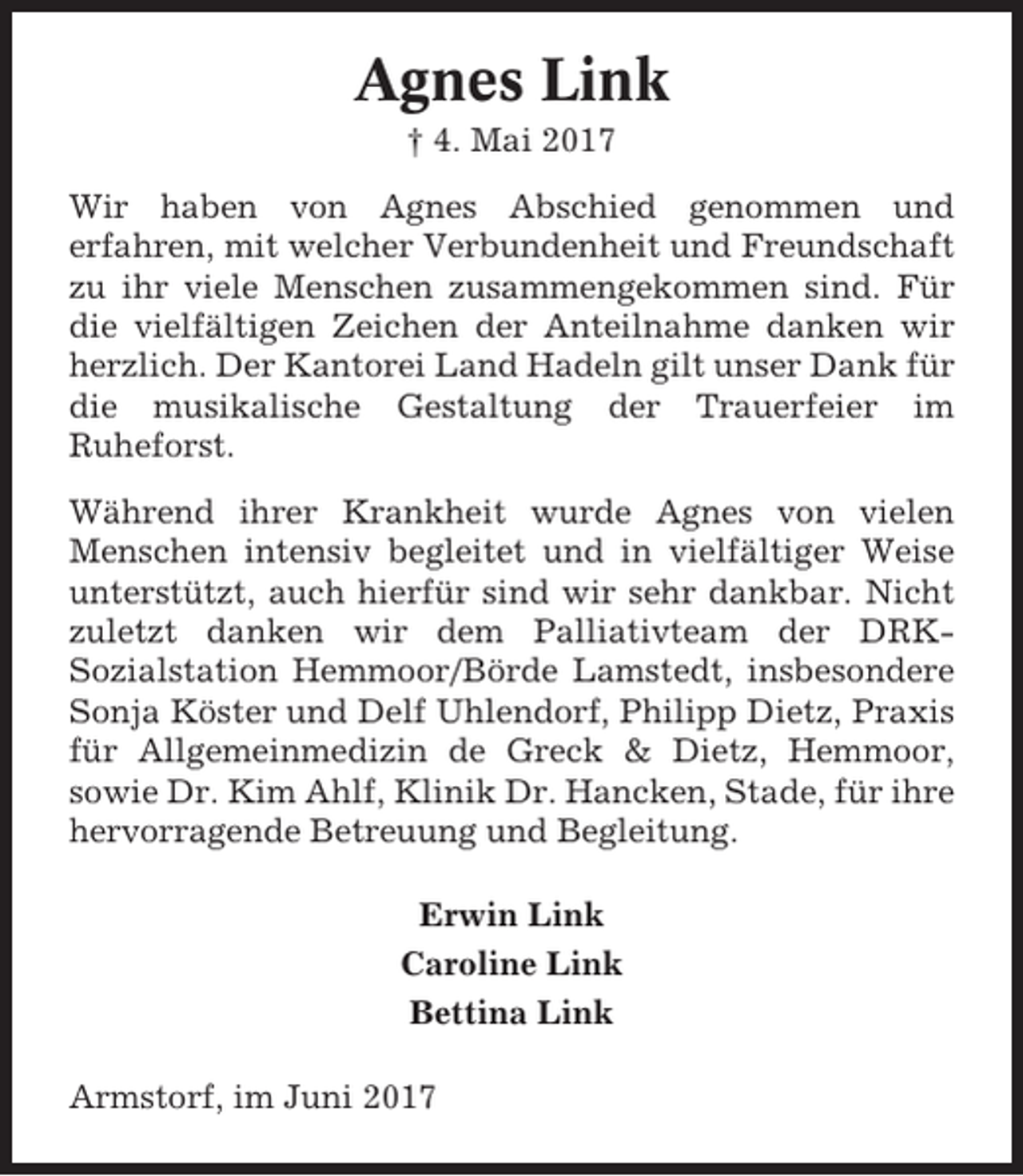<p>Agnes Link<br />† 4. Mai 2017<br />Wir haben von Agnes Abschied genommen und<br />erfahren, mit welcher Verbundenheit und Freundschaft<br />zu ihr viele Menschen zusammengekommen sind. Für<br />die vielfältigen Zeichen der Anteilnahme danken wir<br />herzlich. Der Kantorei Land Hadeln gilt unser Dank für<br />die musikalische Gestaltung der Trauerfeier im<br />Ruheforst.<br />Während ihrer Krankheit wurde Agnes von vielen<br />Menschen intensiv begleitet und in vielfältiger Weise<br />unterstützt, auch hierfür sind wir sehr dankbar. Nicht<br />zuletzt danken wir dem Palliativteam der DRKSozialstation Hemmoor/Börde Lamstedt, insbesondere<br />Sonja Köster und Delf Uhlendorf, Philipp Dietz, Praxis<br />für Allgemeinmedizin de Greck &amp; Dietz, Hemmoor,<br />sowie Dr. Kim Ahlf, Klinik Dr. Hancken, Stade, für ihre<br />hervorragende Betreuung und Begleitung.<br />Erwin Link<br />Caroline Link<br />Bettina Link<br />Armstorf, im Juni 2017</p>
