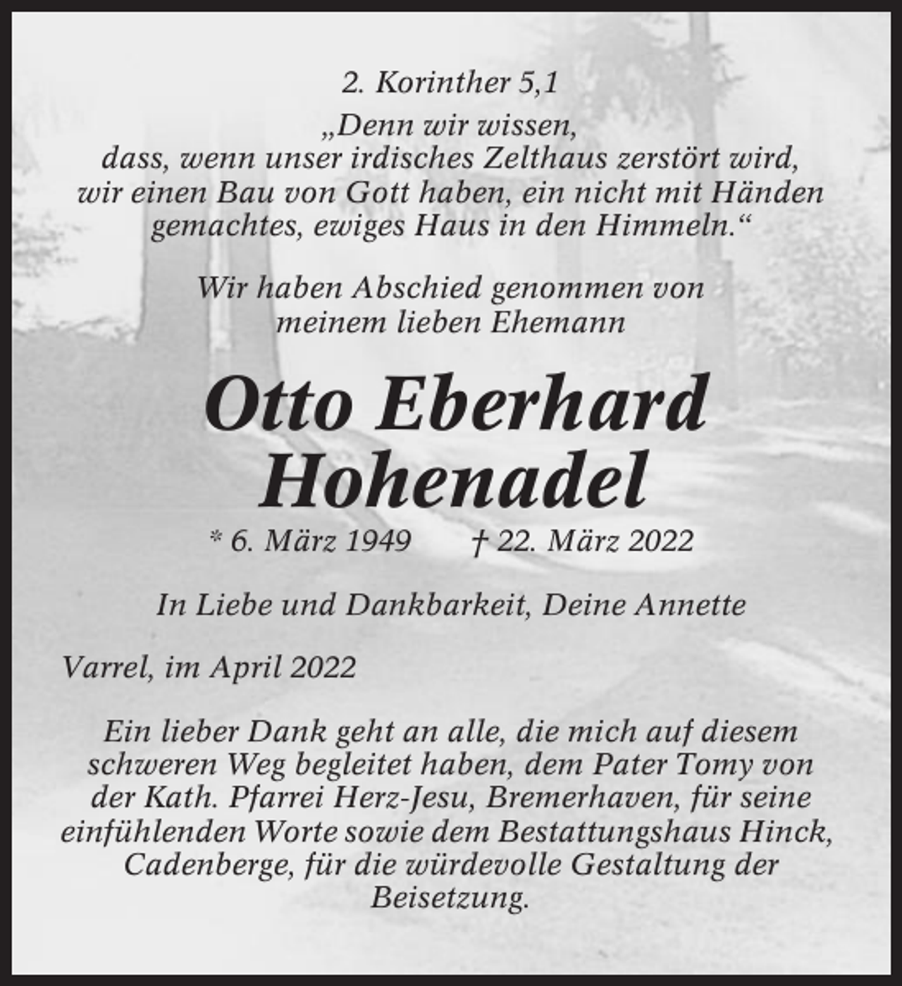 <p>2. Korinther 5,1<br />„Denn wir wissen,<br />dass, wenn unser irdisches Zelthaus zerstört wird,<br />wir einen Bau von Gott haben, ein nicht mit Händen<br />gemachtes, ewiges Haus in den Himmeln.“<br />Wir haben Abschied genommen von<br />meinem lieben Ehemann</p><p>Otto Eberhard<br />Hohenadel<br />* 6. März 1949</p><p>† 22. März 2022</p><p>In Liebe und Dankbarkeit, Deine Annette<br />Varrel, im April 2022<br />Ein lieber Dank geht an alle, die mich auf diesem<br />schweren Weg begleitet haben, dem Pater Tomy von<br />der Kath. Pfarrei Herz-Jesu, Bremerhaven, für seine<br />einfühlenden Worte sowie dem Bestattungshaus Hinck,<br />Cadenberge, für die würdevolle Gestaltung der<br />Beisetzung.</p>