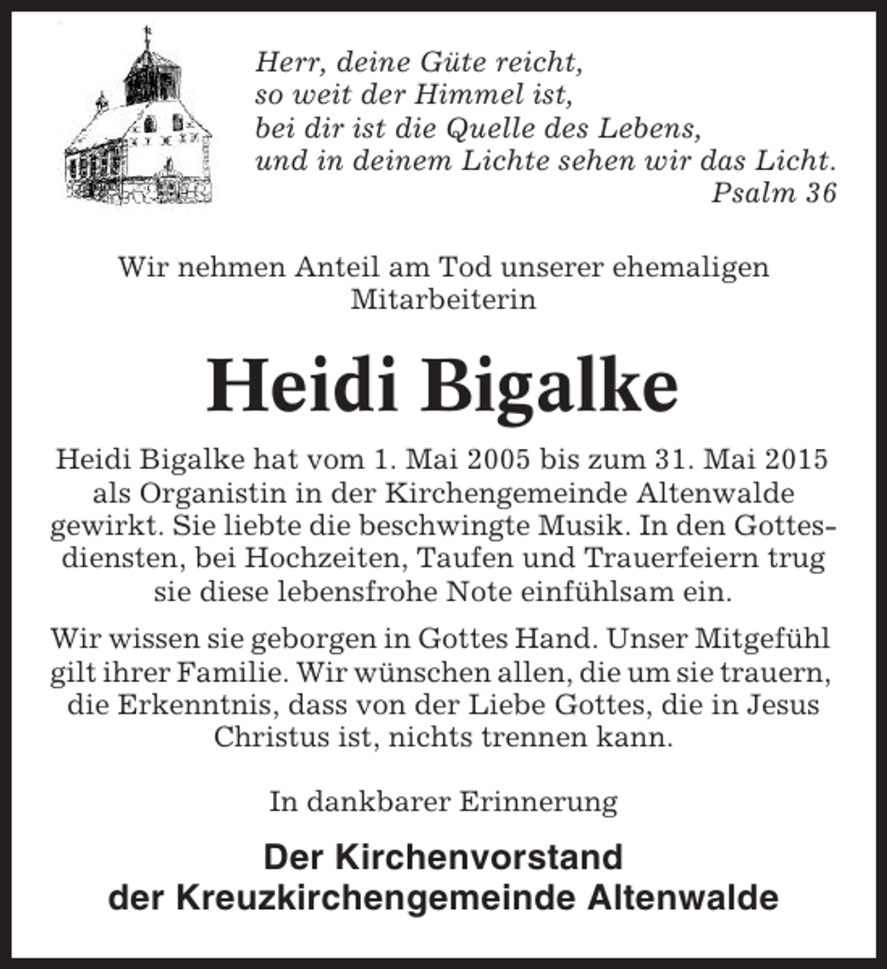 <p>Herr, deine Güte reicht,<br />so weit der Himmel ist,<br />bei dir ist die Quelle des Lebens,<br />und in deinem Lichte sehen wir das Licht.<br />Psalm 36<br />Wir nehmen Anteil am Tod unserer ehemaligen<br />Mitarbeiterin</p><p>Heidi Bigalke<br />Heidi Bigalke hat vom 1. Mai 2005 bis zum 31. Mai 2015<br />als Organistin in der Kirchengemeinde Altenwalde<br />gewirkt. Sie liebte die beschwingte Musik. In den Gottesdiensten, bei Hochzeiten, Taufen und Trauerfeiern trug<br />sie diese lebensfrohe Note einfühlsam ein.<br />Wir wissen sie geborgen in Gottes Hand. Unser Mitgefühl<br />gilt ihrer Familie. Wir wünschen allen, die um sie trauern,<br />die Erkenntnis, dass von der Liebe Gottes, die in Jesus<br />Christus ist, nichts trennen kann.<br />In dankbarer Erinnerung</p><p>Der Kirchenvorstand<br />der Kreuzkirchengemeinde Altenwalde</p>