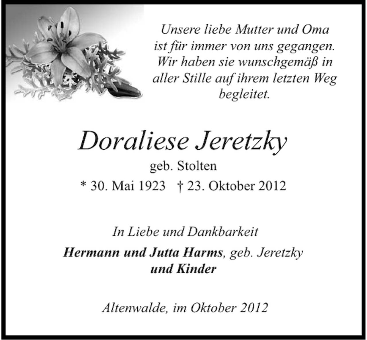 <p>Unsere liebe Mutter und Oma<br />ist für immer von uns gegangen.<br />Wir haben sie wunschgemäß in<br />aller Stille auf ihrem letzten Weg<br />begleitet.</p><p>Doraliese Jeretzky<br />geb. Stolten<br />* 30. Mai 1923 † 23. Oktober 2012</p><p>In Liebe und Dankbarkeit<br />Hermann und Jutta Harms, geb. Jeretzky<br />und Kinder<br />Altenwalde, im Oktober 2012</p>