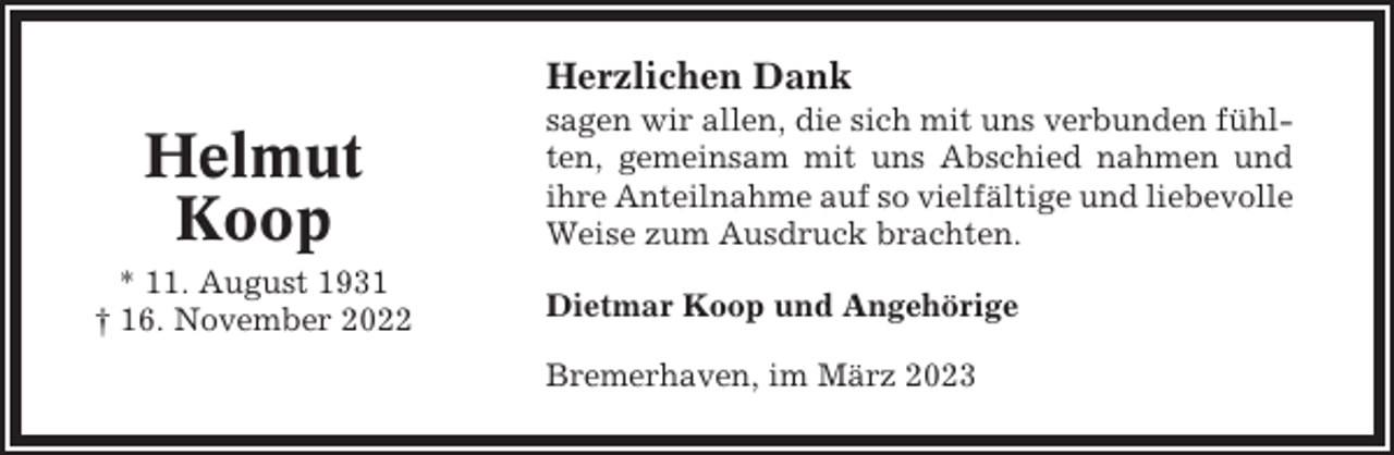<p>Herzlichen Dank</p><p>Helmut<br />Koop<br />* 11. August 1931<br />† 16. November 2022</p><p>sagen wir allen, die sich mit uns verbunden fühlten, gemeinsam mit uns Abschied nahmen und<br />ihre Anteilnahme auf so vielfältige und liebevolle<br />Weise zum Ausdruck brachten.<br />Dietmar Koop und Angehörige<br />Bremerhaven, im März 2023</p>
