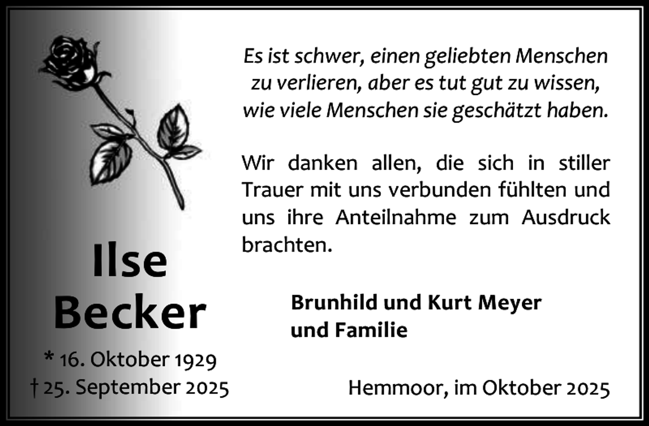 <p>Es ist schwer, einen geliebten Menschen<br />zu verlieren, aber es tut gut zu wissen,<br />wie viele Menschen sie geschätzt haben.</p><p>Ilse<br />Becker</p><p>* 16. Oktober 1929<br />† 25. September 2025</p><p>Wir danken allen, die sich in stiller<br />Trauer mit uns verbunden fühlten und<br />uns ihre Anteilnahme zum Ausdruck<br />brachten.<br />Brunhild und Kurt Meyer<br />und Familie<br />Hemmoor, im Oktober 2025</p>