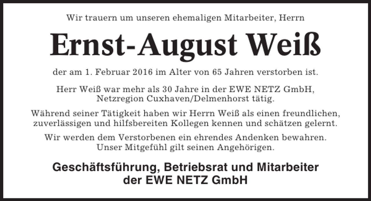 <p>Wir trauern um unseren ehemaligen Mitarbeiter, Herrn</p><p>Ernst-August Weiß<br />der am 1. Februar 2016 im Alter von 65 Jahren verstorben ist.<br />Herr Weiß war mehr als 30 Jahre in der EWE NETZ GmbH,<br />Netzregion Cuxhaven/Delmenhorst tätig.<br />Während seiner Tätigkeit haben wir Herrn Weiß als einen freundlichen,<br />zuverlässigen und hilfsbereiten Kollegen kennen und schätzen gelernt.<br />Wir werden dem Verstorbenen ein ehrendes Andenken bewahren.<br />Unser Mitgefühl gilt seinen Angehörigen.</p><p>Geschäftsführung, Betriebsrat und Mitarbeiter<br />der EWE NETZ GmbH</p>