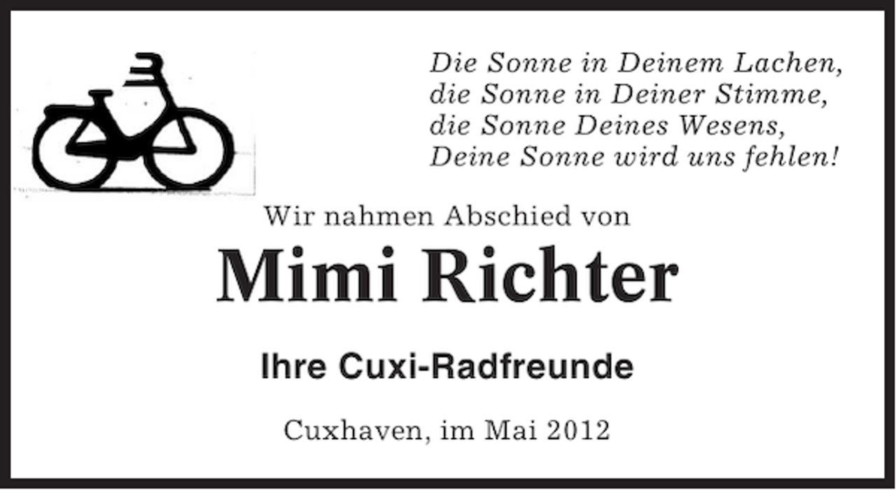 <p>Die Sonne in Deinem Lachen,<br />die Sonne in Deiner Stimme,<br />die Sonne Deines Wesens,<br />Deine Sonne wird uns fehlen!<br />Wir nahmen Abschied von</p><p>Mimi Richter<br />Ihre Cuxi-Radfreunde<br />Cuxhaven, im Mai 2012</p>