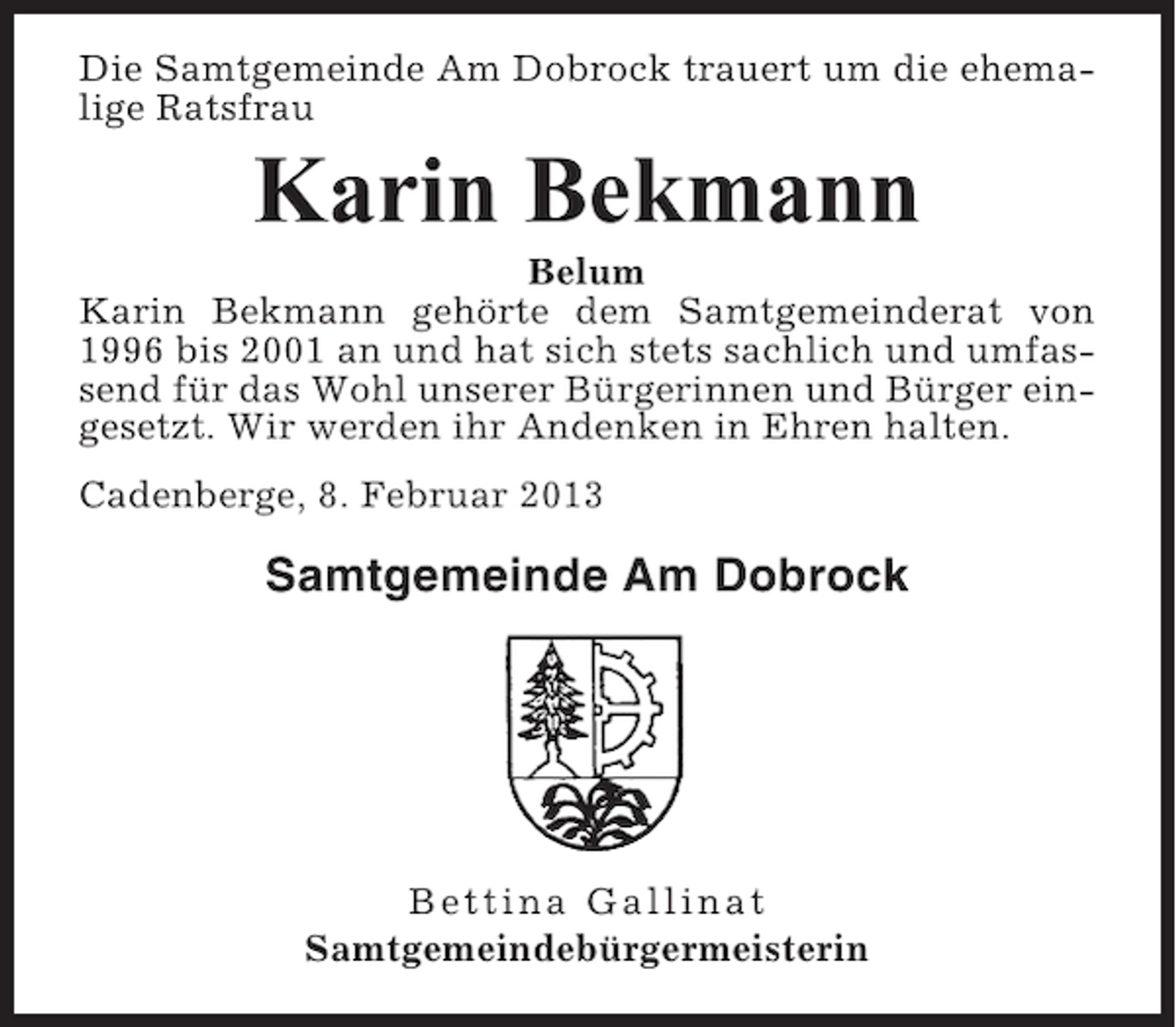 <p>Die Samtgemeinde Am Dobrock trauert um die ehemalige Ratsfrau</p><p>Karin Bekmann<br />Belum<br />Karin Bekmann gehörte dem Samtgemeinderat von<br />1996 bis 2001 an und hat sich stets sachlich und umfassend für das Wohl unserer Bürgerinnen und Bürger eingesetzt. Wir werden ihr Andenken in Ehren halten.<br />Cadenberge, 8. Februar 2013</p><p>Samtgemeinde Am Dobrock</p><p>Bettina Gallinat<br />Samtgemeindebürgermeisterin</p>