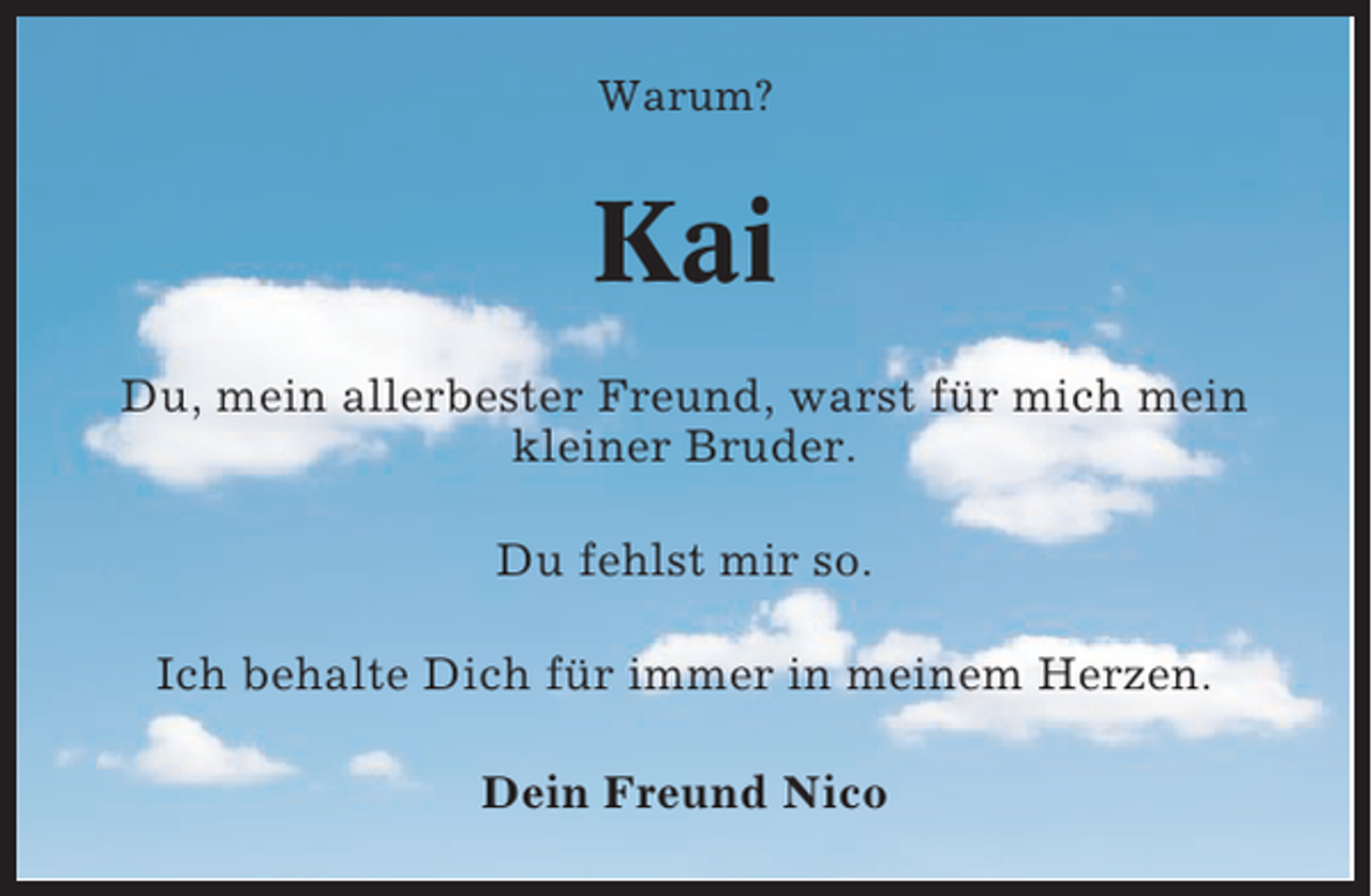 <p>Warum?</p><p>Kai<br />Du, mein allerbester Freund, warst für mich mein<br />kleiner Bruder.<br />Du fehlst mir so.<br />Ich behalte Dich für immer in meinem Herzen.<br />Dein Freund Nico</p>