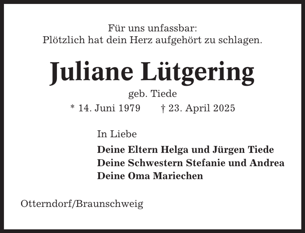 <p>Für uns unfassbar:<br />Plötzlich hat dein Herz aufgehört zu schlagen.</p><p>Juliane Lütgering<br />geb. Tiede<br />* 14. Juni 1979<br />† 23. April 2025<br />In Liebe<br />Deine Eltern Helga und Jürgen Tiede<br />Deine Schwestern Stefanie und Andrea<br />Deine Oma Mariechen<br />Otterndorf/Braunschweig</p>