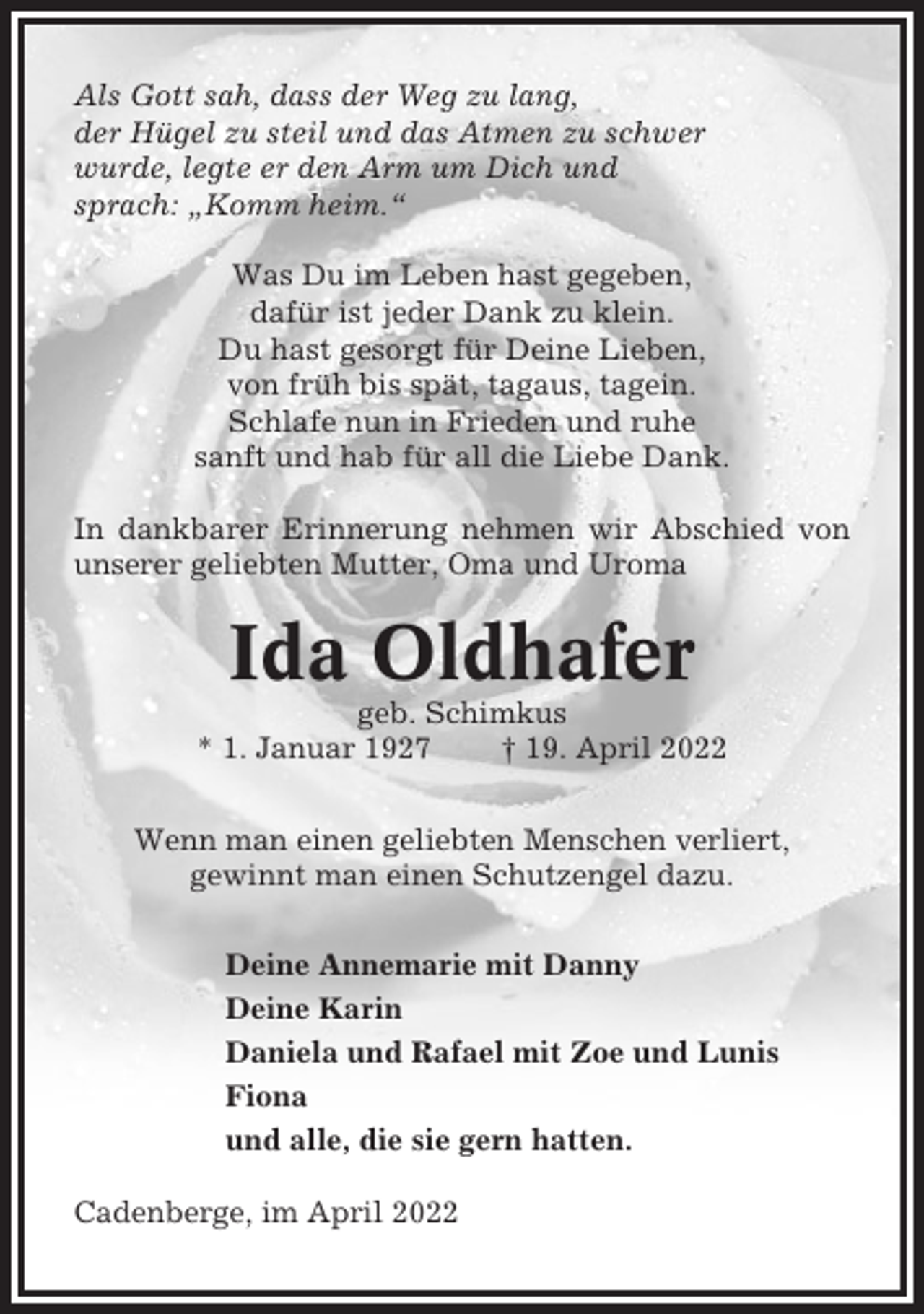 <p>Als Gott sah, dass der Weg zu lang,<br />der Hügel zu steil und das Atmen zu schwer<br />wurde, legte er den Arm um Dich und<br />sprach: „Komm heim.“<br />Was Du im Leben hast gegeben,<br />dafür ist jeder Dank zu klein.<br />Du hast gesorgt für Deine Lieben,<br />von früh bis spät, tagaus, tagein.<br />Schlafe nun in Frieden und ruhe<br />sanft und hab für all die Liebe Dank.<br />In dankbarer Erinnerung nehmen wir Abschied von<br />unserer geliebten Mutter, Oma und Uroma</p><p>Ida Oldhafer<br />geb. Schimkus<br />* 1. Januar 1927<br />† 19. April 2022<br />Wenn man einen geliebten Menschen verliert,<br />gewinnt man einen Schutzengel dazu.<br />Deine Annemarie mit Danny<br />Deine Karin<br />Daniela und Rafael mit Zoe und Lunis<br />Fiona<br />und alle, die sie gern hatten.<br />Cadenberge, im April 2022</p>