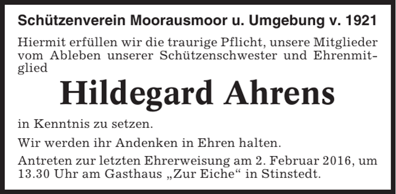 <p>Schützenverein Moorausmoor u. Umgebung v. 1921<br />Hiermit erfüllen wir die traurige Pflicht, unsere Mitglieder<br />vom Ableben unserer Schützenschwester und Ehrenmitglied</p><p>Hildegard Ahrens<br />in Kenntnis zu setzen.<br />Wir werden ihr Andenken in Ehren halten.<br />Antreten zur letzten Ehrerweisung am 2. Februar 2016, um<br />13.30 Uhr am Gasthaus „Zur Eiche“ in Stinstedt.</p>