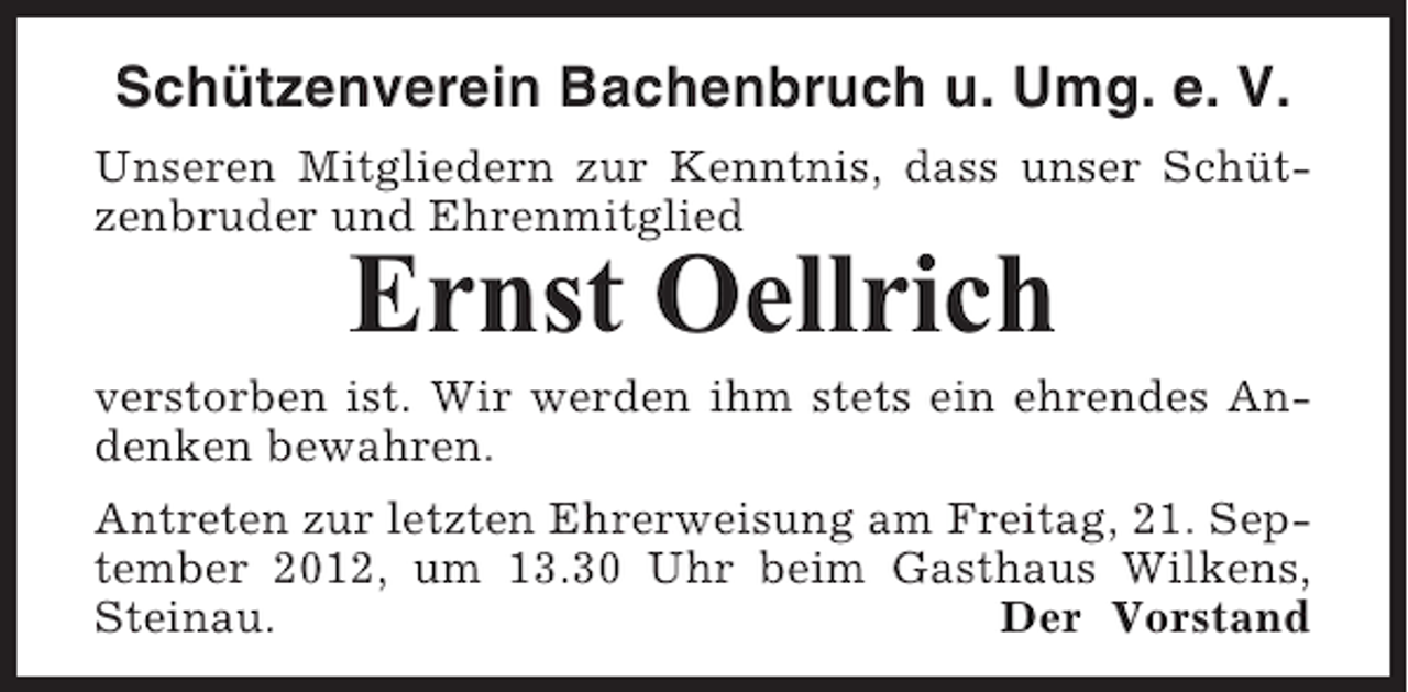<p>Schützenverein Bachenbruch u. Umg. e. V.<br />Unseren Mitgliedern zur Kenntnis, dass unser Schützenbruder und Ehrenmitglied</p><p>Ernst Oellrich<br />verstorben ist. Wir werden ihm stets ein ehrendes Andenken bewahren.<br />Antreten zur letzten Ehrerweisung am Freitag, 21. September 2012, um 13.30 Uhr beim Gasthaus Wilkens,<br />Steinau.<br />Der Vorstand</p>
