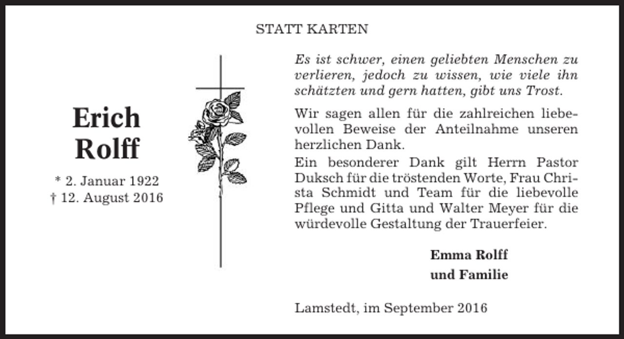 <p>STATT KARTEN<br />Es ist schwer, einen geliebten Menschen zu<br />verlieren, jedoch zu wissen, wie viele ihn<br />schätzten und gern hatten, gibt uns Trost.</p><p>Erich<br />Rolff<br />* 2. Januar 1922<br />† 12. August 2016</p><p>Wir sagen allen für die zahlreichen liebevollen Beweise der Anteilnahme unseren<br />herzlichen Dank.<br />Ein besonderer Dank gilt Herrn Pastor<br />Duksch für die tröstenden Worte, Frau Christa Schmidt und Team für die liebevolle<br />Pflege und Gitta und Walter Meyer für die<br />würdevolle Gestaltung der Trauerfeier.<br />Emma Rolff<br />und Familie<br />Lamstedt, im September 2016</p>