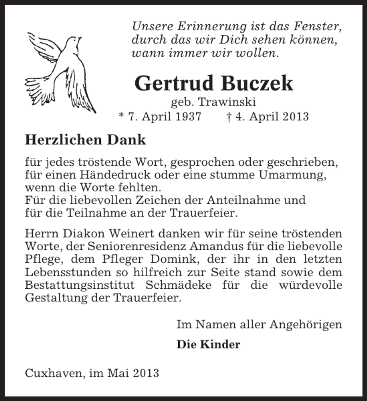 <p>Unsere Erinnerung ist das Fenster,<br />durch das wir Dich sehen können,<br />wann immer wir wollen.</p><p>Gertrud Buczek<br />geb. Trawinski<br />* 7. April 1937<br />† 4. April 2013</p><p>Herzlichen Dank<br />für jedes tröstende Wort, gesprochen oder geschrieben,<br />für einen Händedruck oder eine stumme Umarmung,<br />wenn die Worte fehlten.<br />Für die liebevollen Zeichen der Anteilnahme und<br />für die Teilnahme an der Trauerfeier.<br />Herrn Diakon Weinert danken wir für seine tröstenden<br />Worte, der Seniorenresidenz Amandus für die liebevolle<br />Pflege, dem Pfleger Domink, der ihr in den letzten<br />Lebensstunden so hilfreich zur Seite stand sowie dem<br />Bestattungsinstitut Schmädeke für die würdevolle<br />Gestaltung der Trauerfeier.<br />Im Namen aller Angehörigen<br />Die Kinder<br />Cuxhaven, im Mai 2013</p>