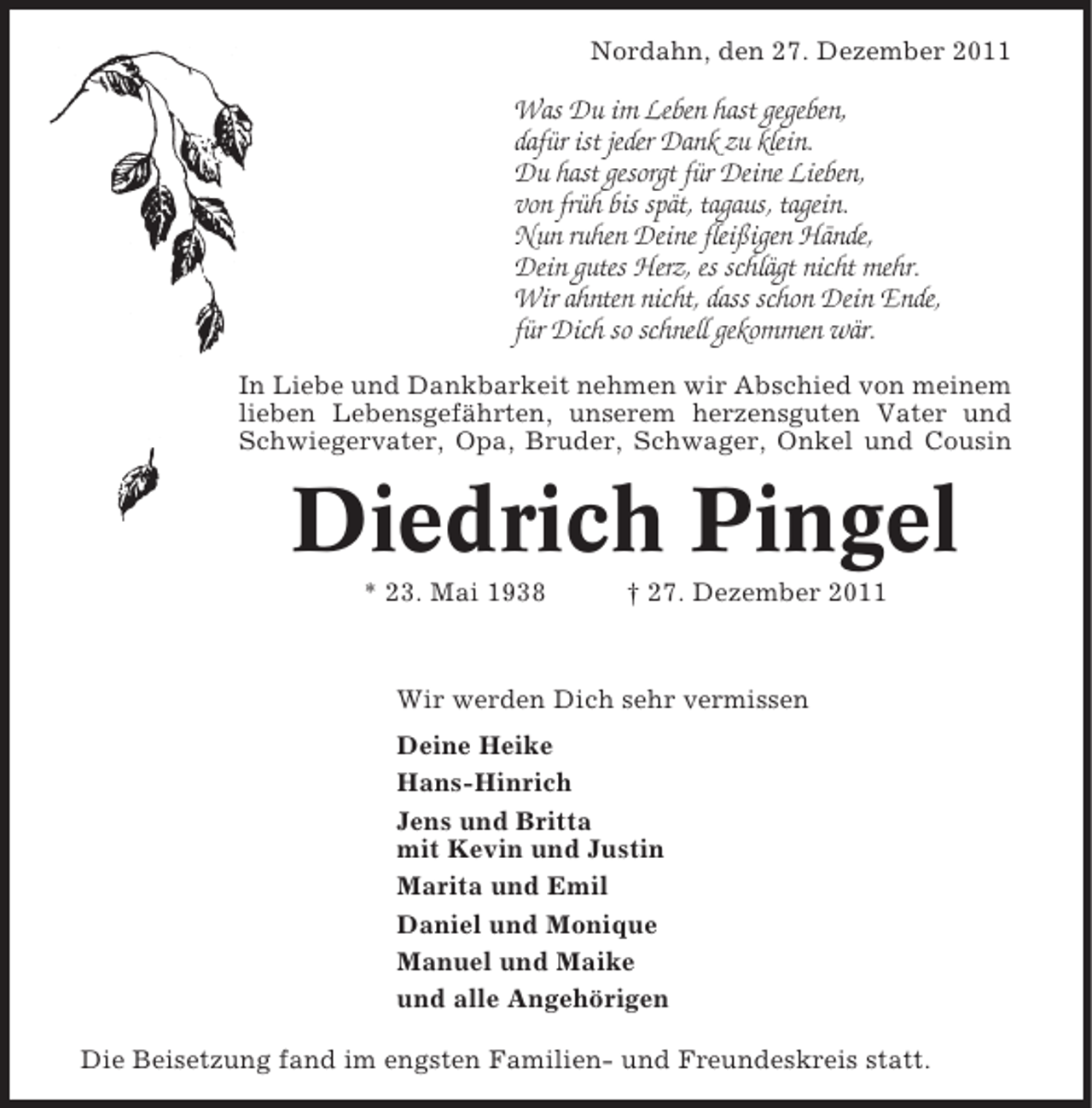 <p>Nordahn, den 27. Dezember 2011</p><p>Was Du im Leben hast gegeben,<br />dafür ist jeder Dank zu klein.<br />Du hast gesorgt für Deine Lieben,<br />von früh bis spät, tagaus, tagein.<br />Nun ruhen Deine fleißigen Hände,<br />Dein gutes Herz, es schlägt nicht mehr.<br />Wir ahnten nicht, dass schon Dein Ende,<br />für Dich so schnell gekommen wär.<br />In Liebe und Dankbarkeit nehmen wir Abschied von meinem<br />lieben Lebensgefährten, unserem herzensguten Vater und<br />Schwiegervater, Opa, Bruder, Schwager, Onkel und Cousin</p><p>Diedrich Pingel<br />* 23. Mai 1938</p><p>† 27. Dezember 2011</p><p>Wir werden Dich sehr vermissen<br />Deine Heike<br />Hans-Hinrich<br />Jens und Britta<br />mit Kevin und Justin<br />Marita und Emil<br />Daniel und Monique<br />Manuel und Maike<br />und alle Angehörigen<br />Die Beisetzung fand im engsten Familien- und Freundeskreis statt.</p>