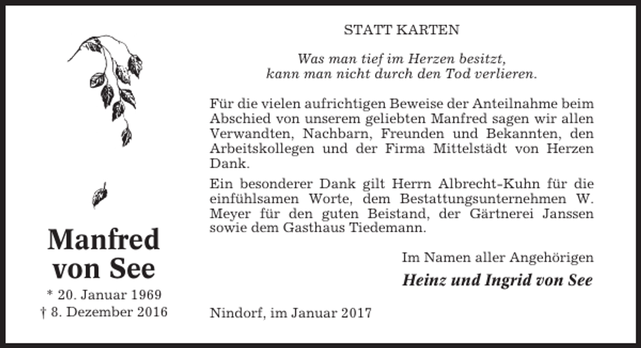 <p>STATT KARTEN<br />Was man tief im Herzen besitzt,<br />kann man nicht durch den Tod verlieren.</p><p>Manfred<br />von See<br />* 20. Januar 1969<br />† 8. Dezember 2016</p><p>Für die vielen aufrichtigen Beweise der Anteilnahme beim<br />Abschied von unserem geliebten Manfred sagen wir allen<br />Verwandten, Nachbarn, Freunden und Bekannten, den<br />Arbeitskollegen und der Firma Mittelstädt von Herzen<br />Dank.<br />Ein besonderer Dank gilt Herrn Albrecht-Kuhn für die<br />einfühlsamen Worte, dem Bestattungsunternehmen W.<br />Meyer für den guten Beistand, der Gärtnerei Janssen<br />sowie dem Gasthaus Tiedemann.<br />Im Namen aller Angehörigen</p><p>Heinz und Ingrid von See<br />Nindorf, im Januar 2017</p>