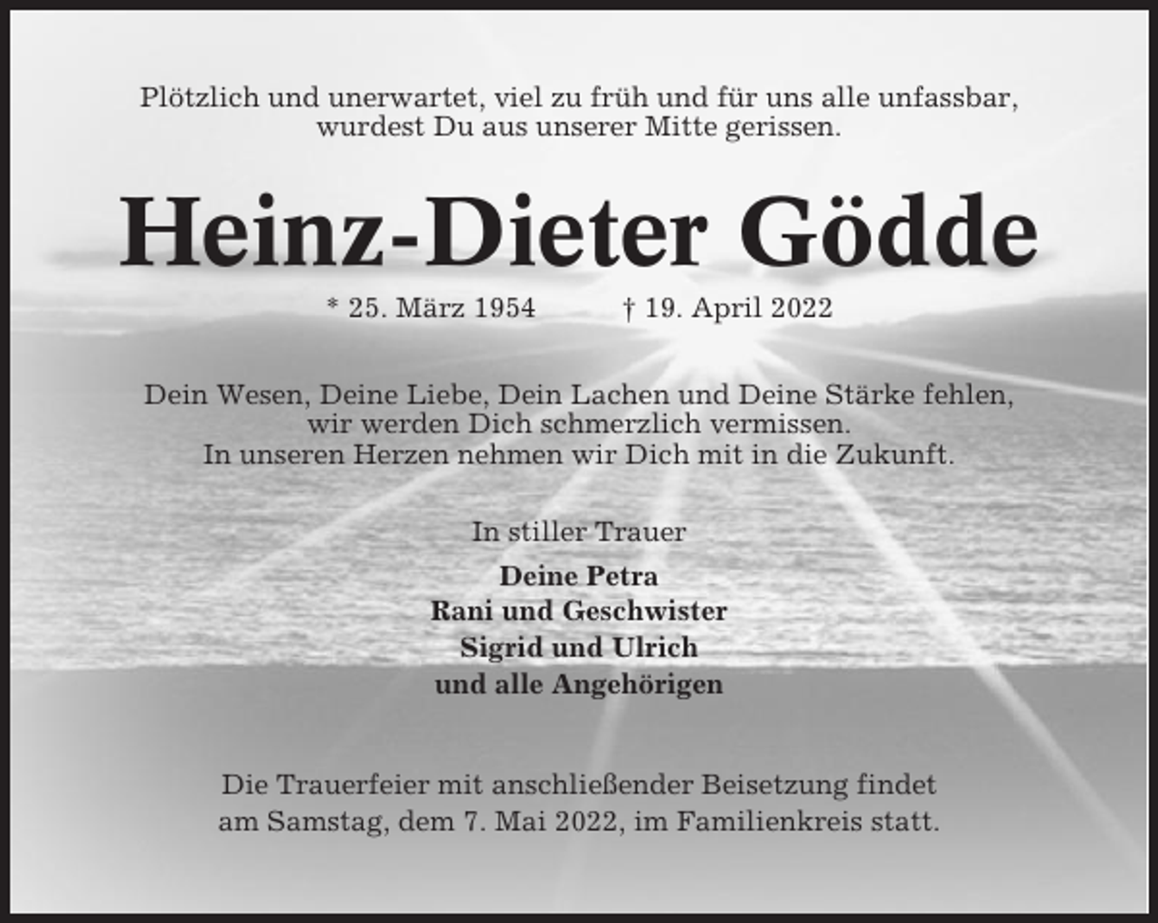 <p>Plötzlich und unerwartet, viel zu früh und für uns alle unfassbar,<br />wurdest Du aus unserer Mitte gerissen.</p><p>Heinz-Dieter Gödde<br />* 25. März 1954</p><p>† 19. April 2022</p><p>Dein Wesen, Deine Liebe, Dein Lachen und Deine Stärke fehlen,<br />wir werden Dich schmerzlich vermissen.<br />In unseren Herzen nehmen wir Dich mit in die Zukunft.<br />In stiller Trauer<br />Deine Petra<br />Rani und Geschwister<br />Sigrid und Ulrich<br />und alle Angehörigen</p><p>Die Trauerfeier mit anschließender Beisetzung findet<br />am Samstag, dem 7. Mai 2022, im Familienkreis statt.</p>