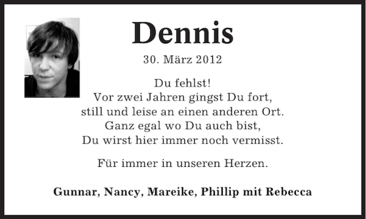 <p>Dennis<br />30. März 2012<br />Du fehlst!<br />Vor zwei Jahren gingst Du fort,<br />still und leise an einen anderen Ort.<br />Ganz egal wo Du auch bist,<br />Du wirst hier immer noch vermisst.<br />Für immer in unseren Herzen.<br />Gunnar, Nancy, Mareike, Phillip mit Rebecca</p>