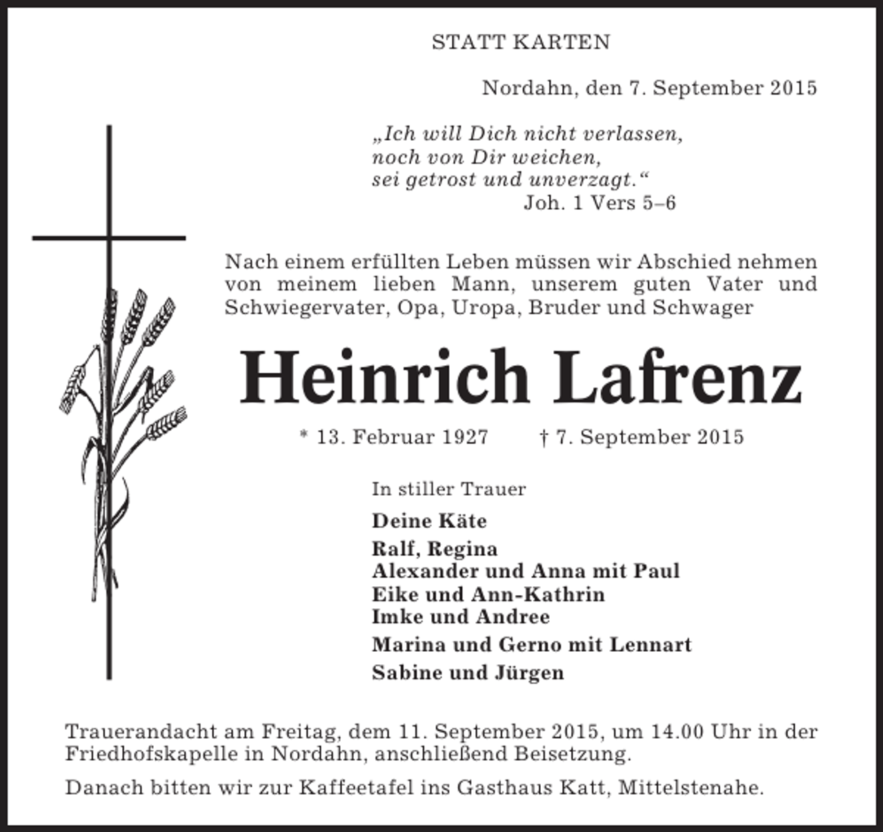 <p>STATT KARTEN<br />Nordahn, den 7. September 2015<br />„Ich will Dich nicht verlassen,<br />noch von Dir weichen,<br />sei getrost und unverzagt.“<br />Joh. 1 Vers 5–6<br />Nach einem erfüllten Leben müssen wir Abschied nehmen<br />von meinem lieben Mann, unserem guten Vater und<br />Schwiegervater, Opa, Uropa, Bruder und Schwager</p><p>Heinrich Lafrenz<br />* 13. Februar 1927</p><p>† 7. September 2015</p><p>In stiller Trauer</p><p>Deine Käte<br />Ralf, Regina<br />Alexander und Anna mit Paul<br />Eike und Ann-Kathrin<br />Imke und Andree<br />Marina und Gerno mit Lennart<br />Sabine und Jürgen<br />Trauerandacht am Freitag, dem 11. September 2015, um 14.00 Uhr in der<br />Friedhofskapelle in Nordahn, anschließend Beisetzung.<br />Danach bitten wir zur Kaffeetafel ins Gasthaus Katt, Mittelstenahe.</p>