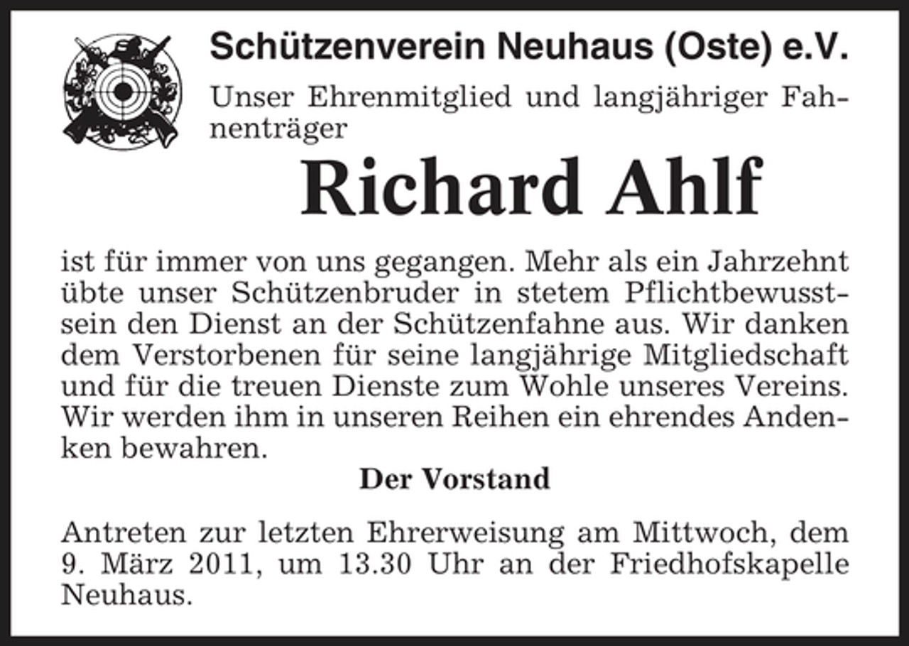 <p>Schützenverein Neuhaus (Oste) e.V.<br />Unser Ehrenmitglied und langjähriger Fahnenträger</p><p>Richard Ahlf<br />ist für immer von uns gegangen. Mehr als ein Jahrzehnt übte unser Schützenbruder in stetem Pflichtbewusstsein den Dienst an der Schützenfahne aus. Wir danken dem Verstorbenen für seine langjährige Mitgliedschaft und für die treuen Dienste zum Wohle unseres Vereins. Wir werden ihm in unseren Reihen ein ehrendes Andenken bewahren. Der Vorstand Antreten zur letzten Ehrerweisung am Mittwoch, dem 9. März 2011, um 13.30 Uhr an der Friedhofskapelle Neuhaus.</p>