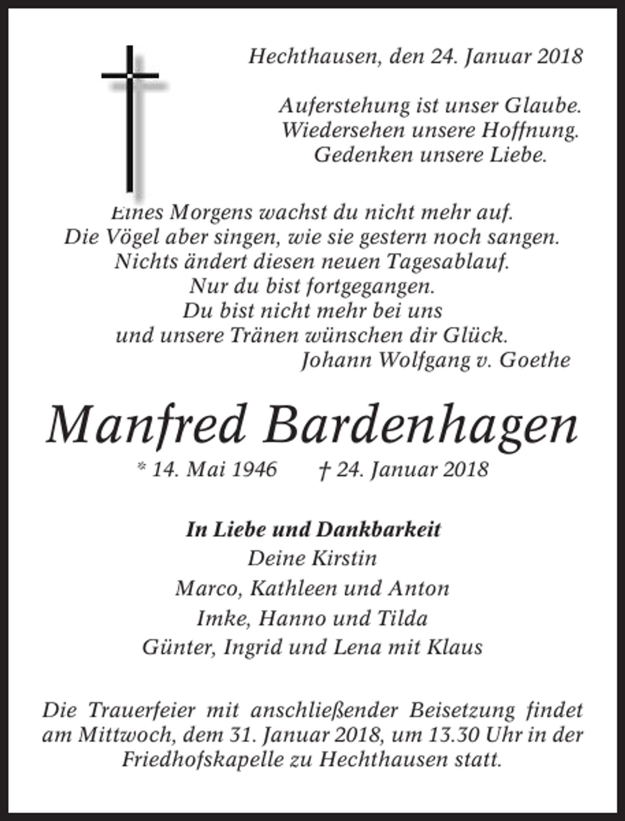 <p>Hechthausen, den 24. Januar 2018<br />Auferstehung ist unser Glaube.<br />Wiedersehen unsere Hoffnung.<br />Gedenken unsere Liebe.<br />Eines Morgens wachst du nicht mehr auf.<br />Die Vögel aber singen, wie sie gestern noch sangen.<br />Nichts ändert diesen neuen Tagesablauf.<br />Nur du bist fortgegangen.<br />Du bist nicht mehr bei uns<br />und unsere Tränen wünschen dir Glück.<br />Johann Wolfgang v. Goethe</p><p>Manfred Bardenhagen<br />* 14. Mai 1946</p><p>† 24. Januar 2018</p><p>In Liebe und Dankbarkeit<br />Deine Kirstin<br />Marco, Kathleen und Anton<br />Imke, Hanno und Tilda<br />Günter, Ingrid und Lena mit Klaus<br />Die Trauerfeier mit anschließender Beisetzung findet<br />am Mittwoch, dem 31. Januar 2018, um 13.30 Uhr in der<br />Friedhofskapelle zu Hechthausen statt.</p>