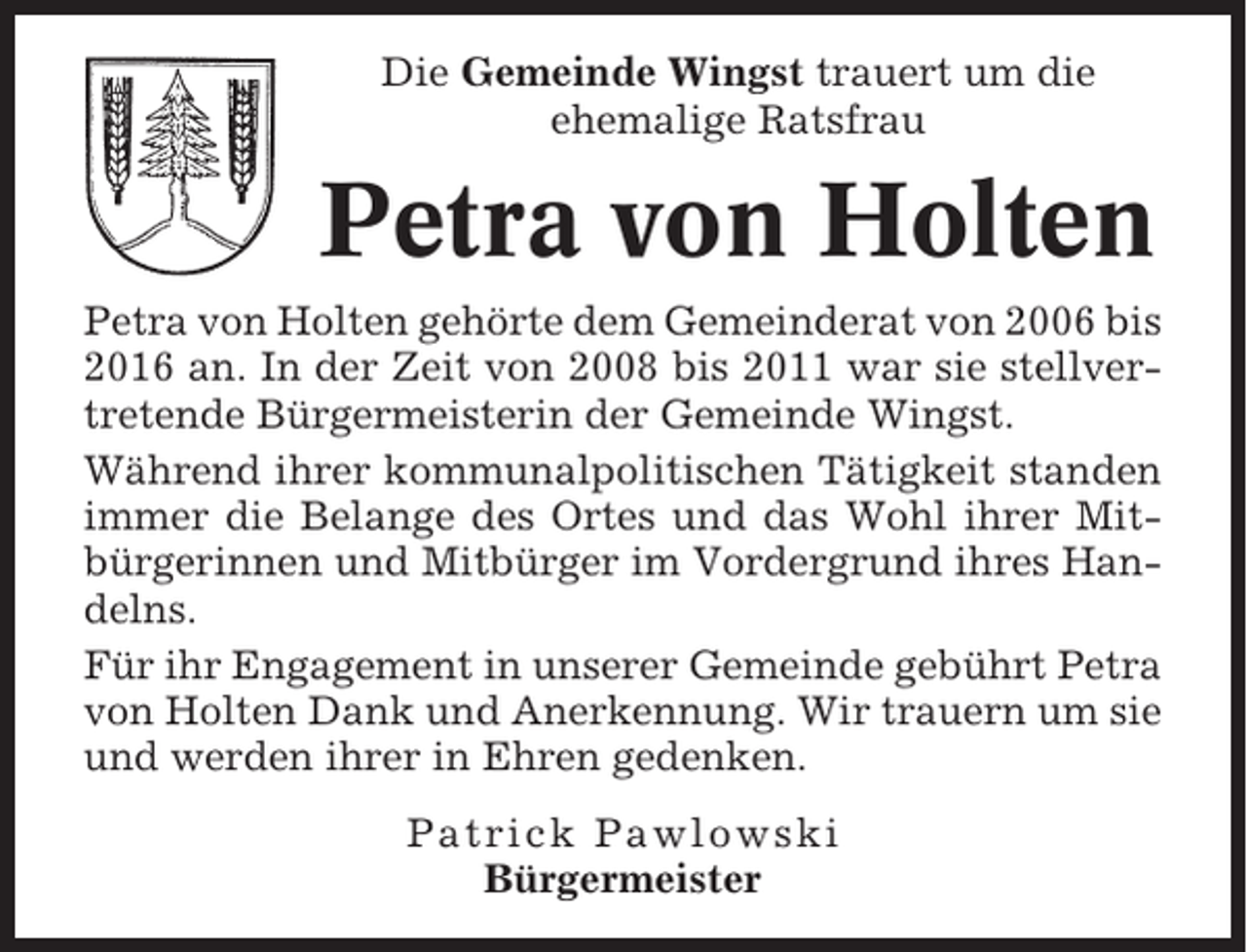 <p>Die Gemeinde Wingst trauert um die<br />ehemalige Ratsfrau</p><p>Petra von Holten<br />Petra von Holten gehörte dem Gemeinderat von 2006 bis<br />2016 an. In der Zeit von 2008 bis 2011 war sie stellvertretende Bürgermeisterin der Gemeinde Wingst.<br />Während ihrer kommunalpolitischen Tätigkeit standen<br />immer die Belange des Ortes und das Wohl ihrer Mitbürgerinnen und Mitbürger im Vordergrund ihres Handelns.<br />Für ihr Engagement in unserer Gemeinde gebührt Petra<br />von Holten Dank und Anerkennung. Wir trauern um sie<br />und werden ihrer in Ehren gedenken.<br />Patrick Pawlowski<br />Bürgermeister</p>