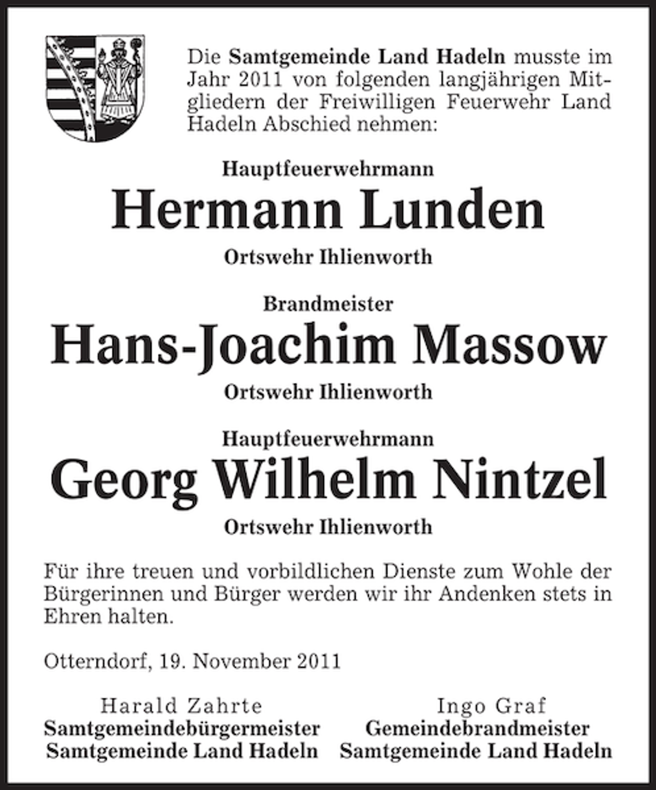 <p>Die Samtgemeinde Land Hadeln musste im<br />Jahr 2011 von folgenden langjährigen Mitgliedern der Freiwilligen Feuerwehr Land<br />Hadeln Abschied nehmen:<br />Hauptfeuerwehrmann</p><p>Hermann Lunden<br />Ortswehr Ihlienworth<br />Brandmeister</p><p>Hans-Joachim Massow<br />Ortswehr Ihlienworth<br />Hauptfeuerwehrmann</p><p>Georg Wilhelm Nintzel<br />Ortswehr Ihlienworth<br />Für ihre treuen und vorbildlichen Dienste zum Wohle der<br />Bürgerinnen und Bürger werden wir ihr Andenken stets in<br />Ehren halten.<br />Otterndorf, 19. November 2011<br />Harald Zahrte<br />Ingo Graf<br />Samtgemeindebürgermeister<br />Gemeindebrandmeister<br />Samtgemeinde Land Hadeln Samtgemeinde Land Hadeln</p>