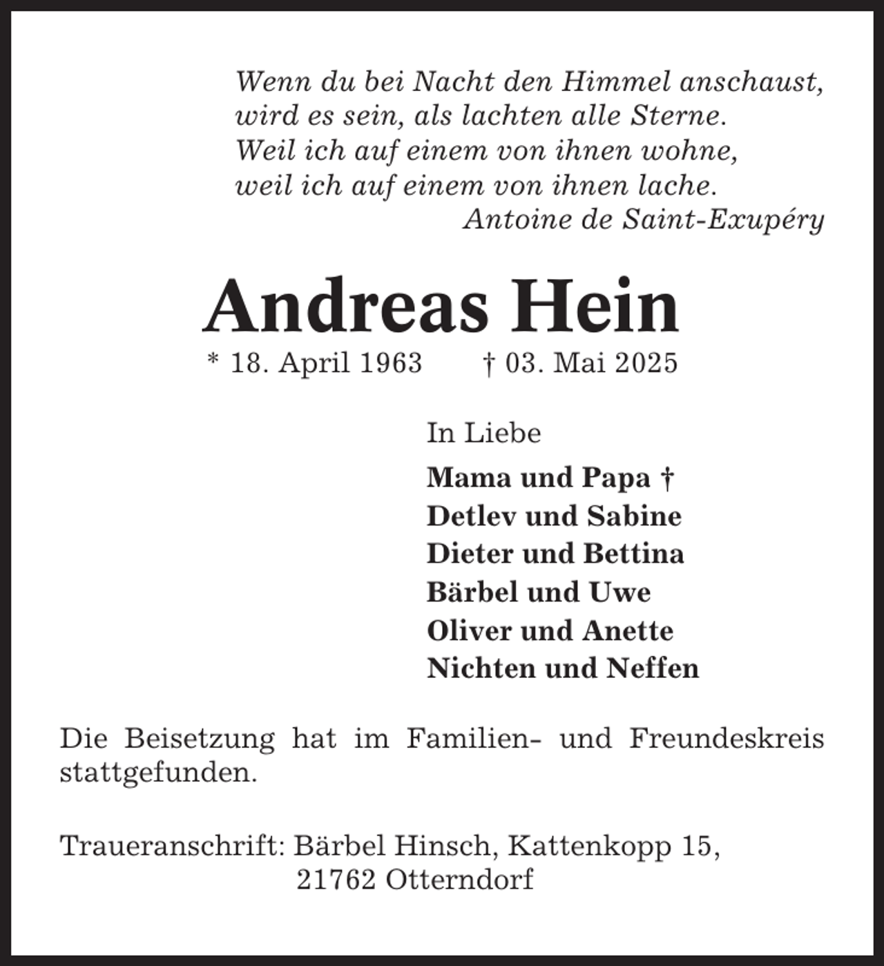 <p>Wenn du bei Nacht den Himmel anschaust,<br />wird es sein, als lachten alle Sterne.<br />Weil ich auf einem von ihnen wohne,<br />weil ich auf einem von ihnen lache.<br />Antoine de Saint-Exupéry</p><p>Andreas Hein<br />* 18. April 1963</p><p>† 03. Mai 2025<br />In Liebe<br />Mama und Papa †<br />Detlev und Sabine<br />Dieter und Bettina<br />Bärbel und Uwe<br />Oliver und Anette<br />Nichten und Neffen</p><p>Die Beisetzung hat im Familien- und Freundeskreis<br />stattgefunden.<br />Traueranschrift: Bärbel Hinsch, Kattenkopp 15,<br />21762 Otterndorf</p>