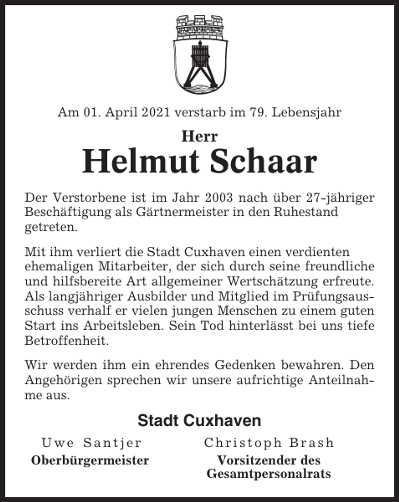 <p>Am 01. April 2021 verstarb im 79. Lebensjahr</p><p>Herr</p><p>Helmut Schaar<br />Der Verstorbene ist im Jahr 2003 nach über 27-jähriger<br />Beschäftigung als Gärtnermeister in den Ruhestand<br />getreten.<br />Mit ihm verliert die Stadt Cuxhaven einen verdienten<br />ehemaligen Mitarbeiter, der sich durch seine freundliche<br />und hilfsbereite Art allgemeiner Wertschätzung erfreute.<br />Als langjähriger Ausbilder und Mitglied im Prüfungsausschuss verhalf er vielen jungen Menschen zu einem guten<br />Start ins Arbeitsleben. Sein Tod hinterlässt bei uns tiefe<br />Betroffenheit.<br />Wir werden ihm ein ehrendes Gedenken bewahren. Den<br />Angehörigen sprechen wir unsere aufrichtige Anteilnahme aus.</p><p>Stadt Cuxhaven<br />Uwe Santjer<br />Oberbürgermeister</p><p>Christoph Brash<br />Vorsitzender des<br />Gesamtpersonalrats</p>
