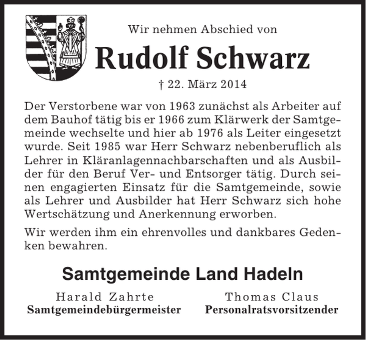 <p>Wir nehmen Abschied von</p><p>Rudolf Schwarz<br />† 22. März 2014<br />Der Verstorbene war von 1963 zunächst als Arbeiter auf<br />dem Bauhof tätig bis er 1966 zum Klärwerk der Samtgemeinde wechselte und hier ab 1976 als Leiter eingesetzt<br />wurde. Seit 1985 war Herr Schwarz nebenberuflich als<br />Lehrer in Kläranlagennachbarschaften und als Ausbilder für den Beruf Ver- und Entsorger tätig. Durch seinen engagierten Einsatz für die Samtgemeinde, sowie<br />als Lehrer und Ausbilder hat Herr Schwarz sich hohe<br />Wertschätzung und Anerkennung erworben.<br />Wir werden ihm ein ehrenvolles und dankbares Gedenken bewahren.</p><p>Samtgemeinde Land Hadeln<br />Harald Zahrte<br />Samtgemeindebürgermeister</p><p>Thomas Claus<br />Personalratsvorsitzender</p>