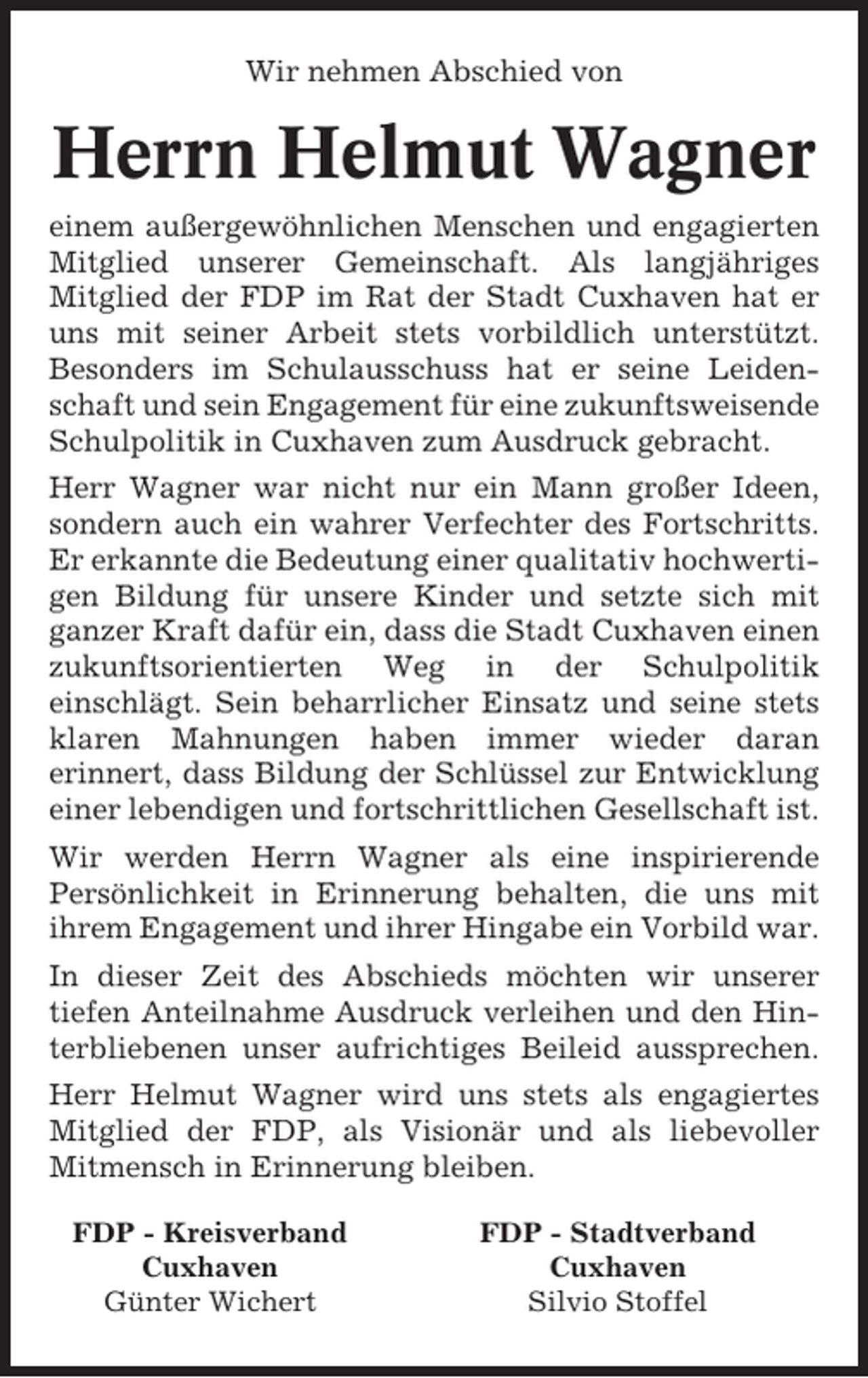 <p>Wir nehmen Abschied von</p><p>Herrn Helmut Wagner<br />einem außergewöhnlichen Menschen und engagierten<br />Mitglied unserer Gemeinschaft. Als langjähriges<br />Mitglied der FDP im Rat der Stadt Cuxhaven hat er<br />uns mit seiner Arbeit stets vorbildlich unterstützt.<br />Besonders im Schulausschuss hat er seine Leidenschaft und sein Engagement für eine zukunftsweisende<br />Schulpolitik in Cuxhaven zum Ausdruck gebracht.<br />Herr Wagner war nicht nur ein Mann großer Ideen,<br />sondern auch ein wahrer Verfechter des Fortschritts.<br />Er erkannte die Bedeutung einer qualitativ hochwertigen Bildung für unsere Kinder und setzte sich mit<br />ganzer Kraft dafür ein, dass die Stadt Cuxhaven einen<br />zukunftsorientierten Weg in der Schulpolitik<br />einschlägt. Sein beharrlicher Einsatz und seine stets<br />klaren Mahnungen haben immer wieder daran<br />erinnert, dass Bildung der Schlüssel zur Entwicklung<br />einer lebendigen und fortschrittlichen Gesellschaft ist.<br />Wir werden Herrn Wagner als eine inspirierende<br />Persönlichkeit in Erinnerung behalten, die uns mit<br />ihrem Engagement und ihrer Hingabe ein Vorbild war.<br />In dieser Zeit des Abschieds möchten wir unserer<br />tiefen Anteilnahme Ausdruck verleihen und den Hinterbliebenen unser aufrichtiges Beileid aussprechen.<br />Herr Helmut Wagner wird uns stets als engagiertes<br />Mitglied der FDP, als Visionär und als liebevoller<br />Mitmensch in Erinnerung bleiben.<br />FDP - Kreisverband<br />Cuxhaven<br />Günter Wichert</p><p>FDP - Stadtverband<br />Cuxhaven<br />Silvio Stoffel</p>