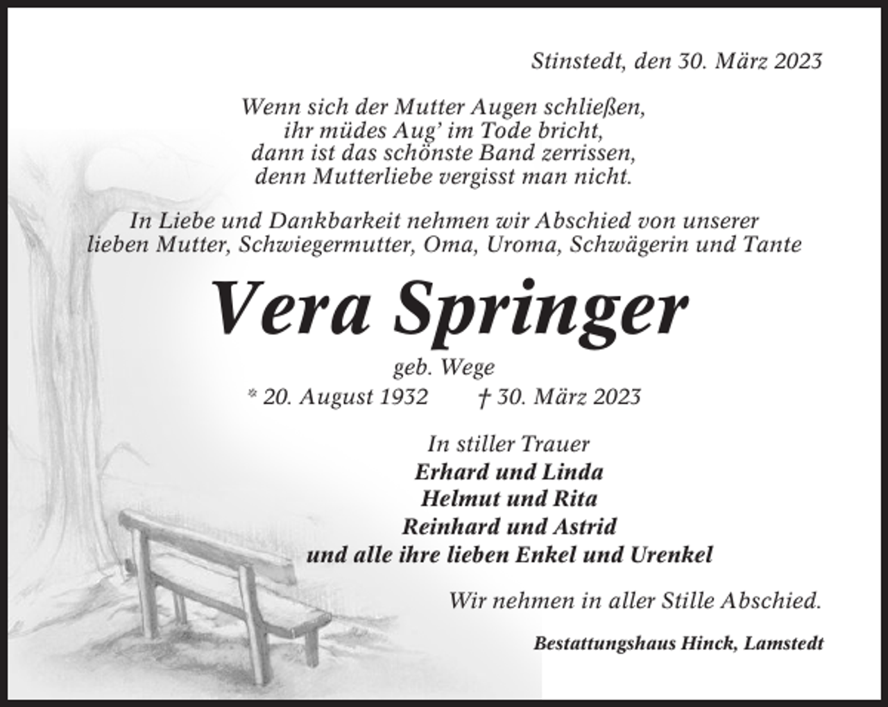 <p>Stinstedt, den 30. März 2023<br />Wenn sich der Mutter Augen schließen,<br />ihr müdes Aug’ im Tode bricht,<br />dann ist das schönste Band zerrissen,<br />denn Mutterliebe vergisst man nicht.<br />In Liebe und Dankbarkeit nehmen wir Abschied von unserer<br />lieben Mutter, Schwiegermutter, Oma, Uroma, Schwägerin und Tante</p><p>Vera Springer<br />geb. Wege<br />* 20. August 1932<br />† 30. März 2023<br />In stiller Trauer<br />Erhard und Linda<br />Helmut und Rita<br />Reinhard und Astrid<br />und alle ihre lieben Enkel und Urenkel<br />Wir nehmen in aller Stille Abschied.<br />Bestattungshaus Hinck, Lamstedt</p>