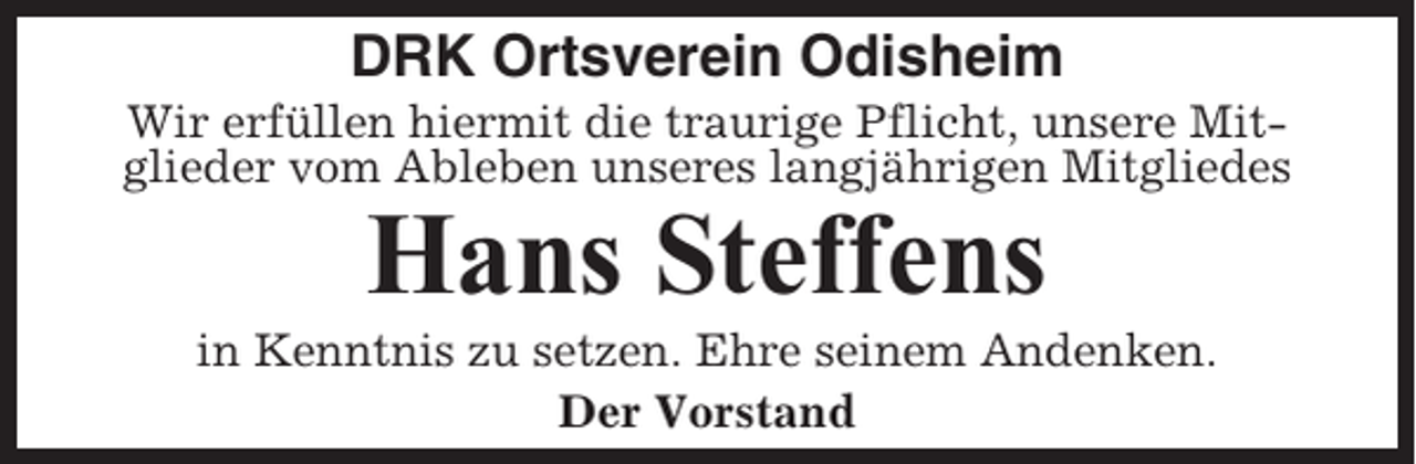 <p>DRK Ortsverein Odisheim<br />Wir erfüllen hiermit die traurige Pflicht, unsere Mitglieder vom Ableben unseres langjährigen Mitgliedes</p><p>Hans Steffens<br />in Kenntnis zu setzen. Ehre seinem Andenken.<br />Der Vorstand</p>
