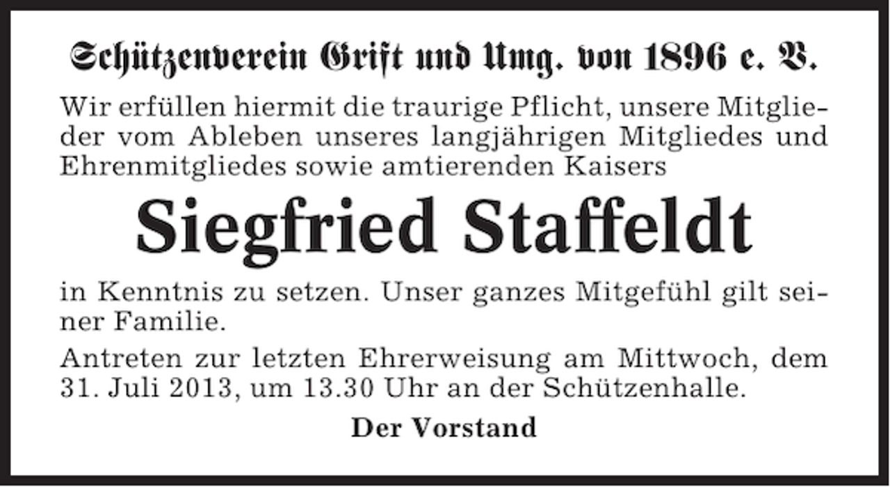 <p>Schützenverein Grift und Umg. von 1896 e. V.<br />Wir erfüllen hiermit die traurige Pflicht, unsere Mitglieder vom Ableben unseres langjährigen Mitgliedes und<br />Ehrenmitgliedes sowie amtierenden Kaisers</p><p>Siegfried Staffeldt<br />in Kenntnis zu setzen. Unser ganzes Mitgefühl gilt seiner Familie.<br />Antreten zur letzten Ehrerweisung am Mittwoch, dem<br />31. Juli 2013, um 13.30 Uhr an der Schützenhalle.<br />Der Vorstand</p>