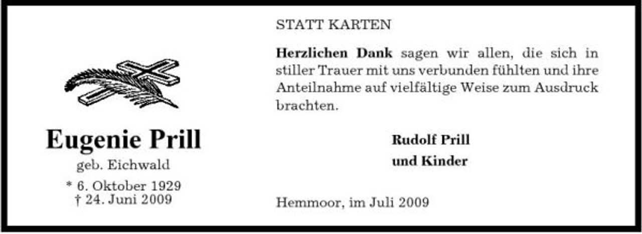 <p>STATT KARTEN Herzlichen Dank sagen wir allen, die sich in stiller Trauer mit uns verbunden fühlten und ihre Anteilnahme auf vielfältige Weise zum Ausdruck brachten.</p><p>Eugenie Prill<br />geb. Eichwald * 6. Oktober 1929 † 24. Juni 2009</p><p>Rudolf Prill und Kinder Hemmoor, im Juli 2009</p>