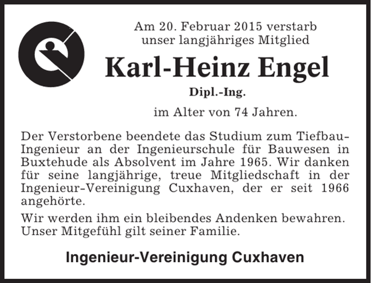 <p>Am 20. Februar 2015 verstarb<br />unser langjähriges Mitglied</p><p>Karl-Heinz Engel<br />Dipl.-Ing.</p><p>im Alter von 74 Jahren.<br />Der Verstorbene beendete das Studium zum TiefbauIngenieur an der Ingenieurschule für Bauwesen in<br />Buxtehude als Absolvent im Jahre 1965. Wir danken<br />für seine langjährige, treue Mitgliedschaft in der<br />Ingenieur-Vereinigung Cuxhaven, der er seit 1966<br />angehörte.<br />Wir werden ihm ein bleibendes Andenken bewahren.<br />Unser Mitgefühl gilt seiner Familie.</p><p>Ingenieur-Vereinigung Cuxhaven</p>