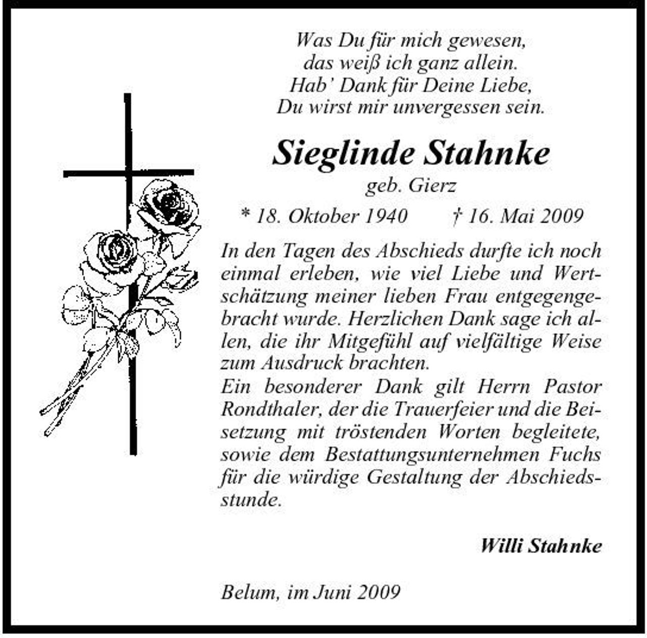 <p>Was Du für mich gewesen, das weiß ich ganz allein. Hab’ Dank für Deine Liebe, Du wirst mir unvergessen sein.</p><p>Sieglinde Stahnke<br />geb. Gierz * 18. Oktober 1940 † 16. Mai 2009 In den Tagen des Abschieds durfte ich noch einmal erleben, wie viel Liebe und Wertschätzung meiner lieben Frau entgegengebracht wurde. Herzlichen Dank sage ich allen, die ihr Mitgefühl auf vielfältige Weise zum Ausdruck brachten. Ein besonderer Dank gilt Herrn Pastor Rondthaler, der die Trauerfeier und die Beisetzung mit tröstenden Worten begleitete, sowie dem Bestattungsunternehmen Fuchs für die würdige Gestaltung der Abschiedsstunde. Willi Stahnke Belum, im Juni 2009</p>