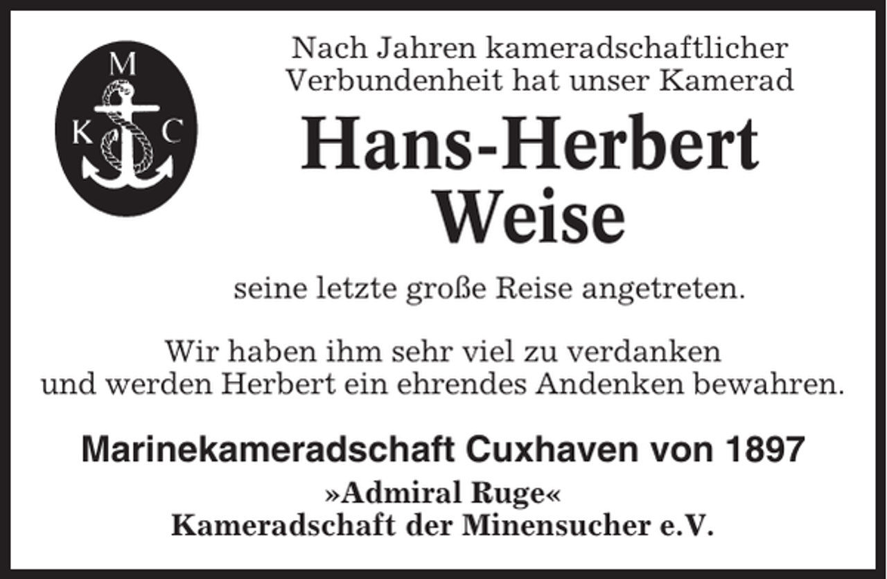<p>Nach Jahren kameradschaftlicher<br />Verbundenheit hat unser Kamerad</p><p>Hans-Herbert<br />Weise<br />seine letzte große Reise angetreten.<br />Wir haben ihm sehr viel zu verdanken<br />und werden Herbert ein ehrendes Andenken bewahren.</p><p>Marinekameradschaft Cuxhaven von 1897<br />»Admiral Ruge«<br />Kameradschaft der Minensucher e.V.</p>