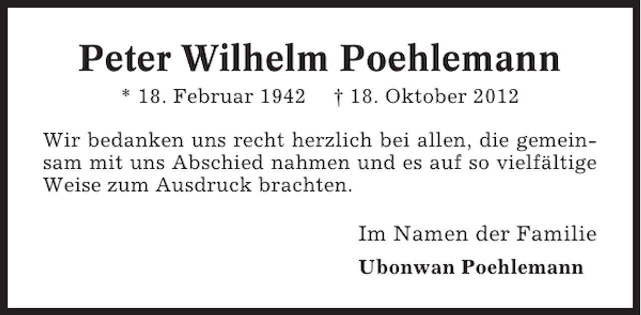 <p>Peter Wilhelm Poehlemann<br />* 18. Februar 1942</p><p>† 18. Oktober 2012</p><p>Wir bedanken uns recht herzlich bei allen, die gemeinsam mit uns Abschied nahmen und es auf so vielfältige<br />Weise zum Ausdruck brachten.</p><p>Im Namen der Familie<br />Ubonwan Poehlemann</p>