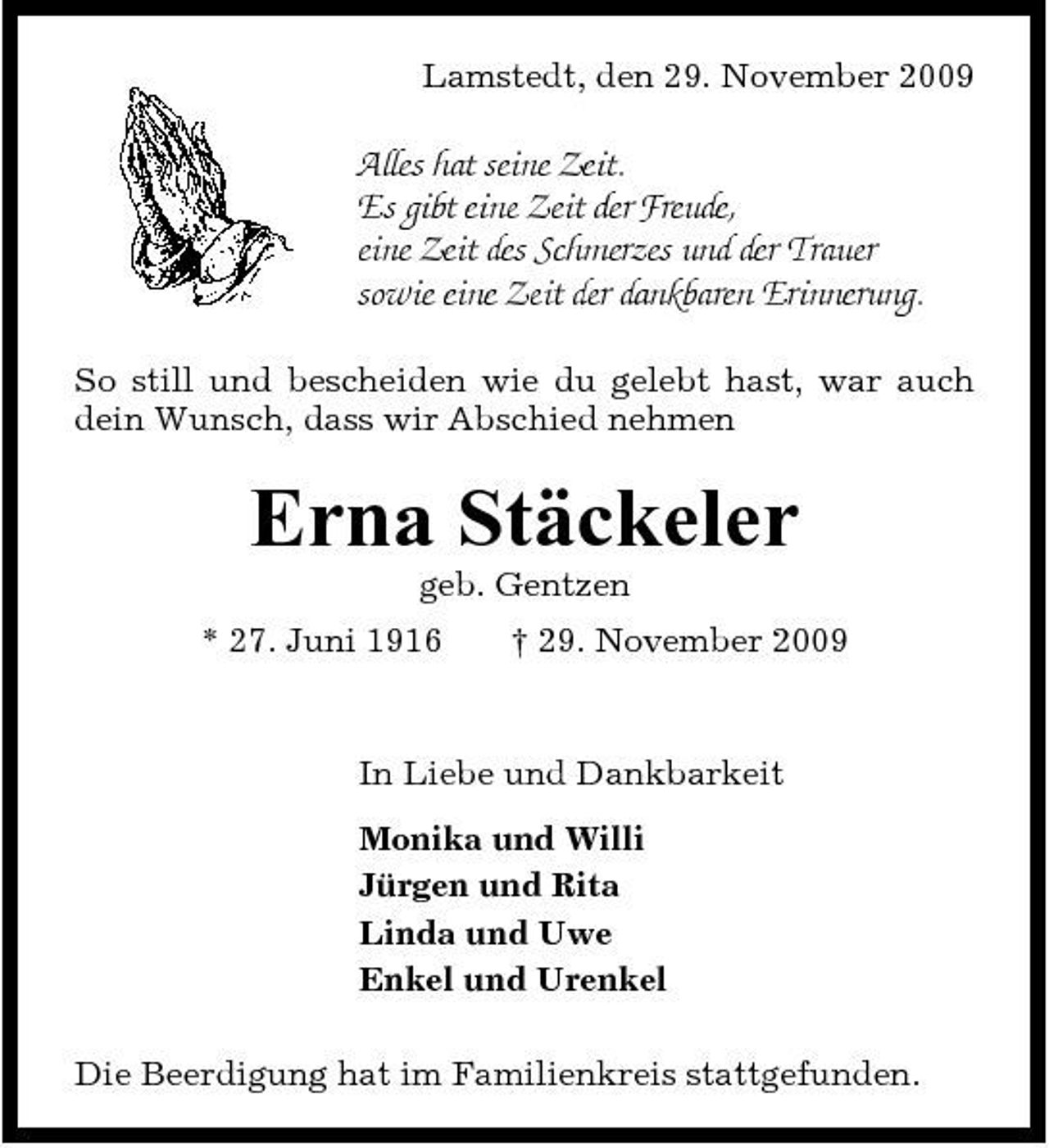 <p>Lamstedt, den 29. November 2009</p><p>Alles hat seine Zeit. Es gibt eine Zeit der Freude, eine Zeit des Schmerzes und der Trauer sowie eine Zeit der dankbaren Erinnerung.<br />So still und bescheiden wie du gelebt hast, war auch dein Wunsch, dass wir Abschied nehmen</p><p>Erna Stäckeler<br />geb. Gentzen * 27. Juni 1916 † 29. November 2009 In Liebe und Dankbarkeit Monika und Willi Jürgen und Rita Linda und Uwe Enkel und Urenkel Die Beerdigung hat im Familienkreis stattgefunden.</p>