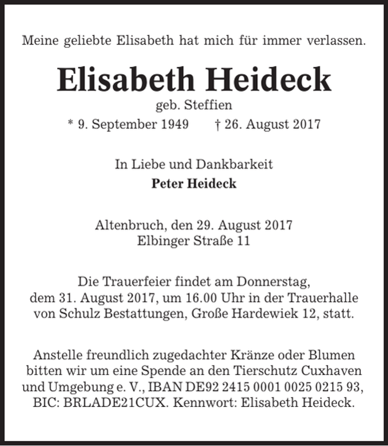 <p>Meine geliebte Elisabeth hat mich für immer verlassen.</p><p>Elisabeth Heideck<br />geb. Steffien<br />* 9. September 1949<br />† 26. August 2017<br />In Liebe und Dankbarkeit<br />Peter Heideck<br />Altenbruch, den 29. August 2017<br />Elbinger Straße 11<br />Die Trauerfeier findet am Donnerstag,<br />dem 31. August 2017, um 16.00 Uhr in der Trauerhalle<br />von Schulz Bestattungen, Große Hardewiek 12, statt.<br />Anstelle freundlich zugedachter Kränze oder Blumen<br />bitten wir um eine Spende an den Tierschutz Cuxhaven<br />und Umgebung e. V., IBAN DE9415 0001 0025 0215 93,<br />BIC: BRLADE21CUX. Kennwort: Elisabeth Heideck.</p>