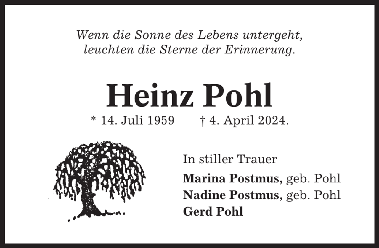 <p>Wenn die Sonne des Lebens untergeht,<br />leuchten die Sterne der Erinnerung.</p><p>Heinz Pohl<br />* 14. Juli 1959</p><p>† 4. April 2024.<br />In stiller Trauer<br />Marina Postmus, geb. Pohl<br />Nadine Postmus, geb. Pohl<br />Gerd Pohl</p>