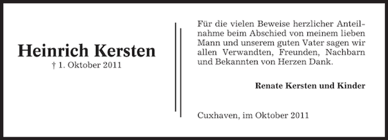 <p>Heinrich Kersten<br />† 1. Oktober 2011</p><p>Für die vielen Beweise herzlicher Anteilnahme beim Abschied von meinem lieben<br />Mann und unserem guten Vater sagen wir<br />allen Verwandten, Freunden, Nachbarn<br />und Bekannten von Herzen Dank.<br />Renate Kersten und Kinder</p><p>Cuxhaven, im Oktober 2011</p>
