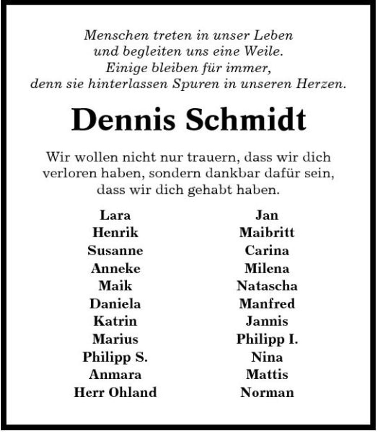 <p>Menschen treten in unser Leben und begleiten uns eine Weile. Einige bleiben für immer, denn sie hinterlassen Spuren in unseren Herzen.</p><p>Dennis Schmidt<br />Wir wollen nicht nur trauern, dass wir dich verloren haben, sondern dankbar dafür sein, dass wir dich gehabt haben. Lara Henrik Susanne Anneke Maik Daniela Katrin Marius Philipp S. Anmara Herr Ohland Jan Maibritt Carina Milena Natascha Manfred Jannis Philipp I. Nina Mattis Norman</p>