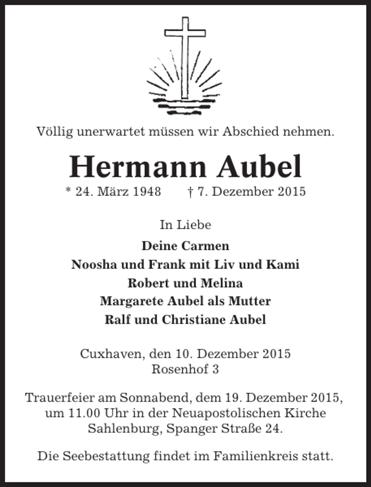 <p>Völlig unerwartet müssen wir Abschied nehmen.</p><p>Hermann Aubel<br />* 24. März 1948</p><p> 7. Dezember 2015</p><p>In Liebe<br />Deine Carmen<br />Noosha und Frank mit Liv und Kami<br />Robert und Melina<br />Margarete Aubel als Mutter<br />Ralf und Christiane Aubel<br />Cuxhaven, den 10. Dezember 2015<br />Rosenhof 3<br />Trauerfeier am Sonnabend, dem 19. Dezember 2015,<br />um 11.00 Uhr in der Neuapostolischen Kirche<br />Sahlenburg, Spanger Straße 24.<br />Die Seebestattung findet im Familienkreis statt.</p>