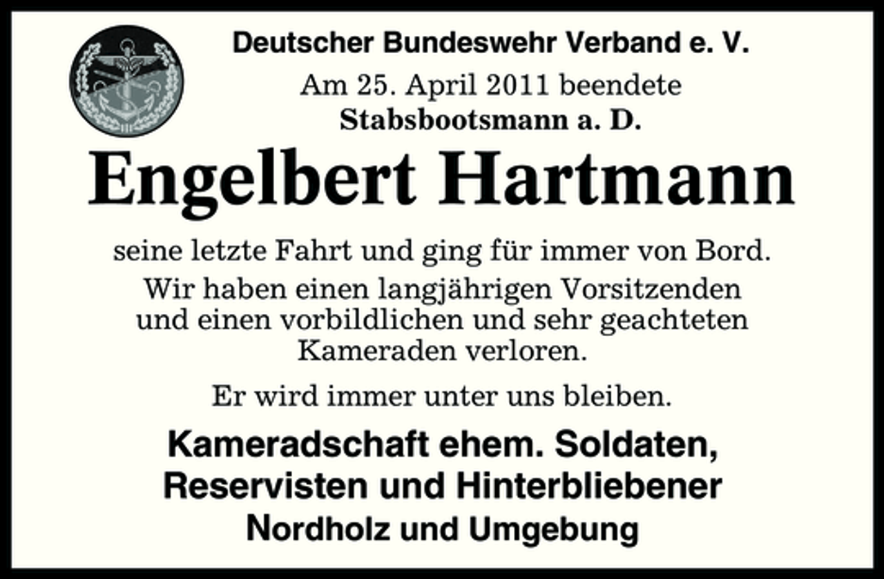 <p>Deutscher Bundeswehr Verband e. V. Am 25. April 2011 beendete Stabsbootsmann a. D.</p><p>Engelbert Hartmann<br />seine letzte Fahrt und ging für immer von Bord. Wir haben einen langjährigen Vorsitzenden und einen vorbildlichen und sehr geachteten Kameraden verloren. Er wird immer unter uns bleiben.</p><p>Kameradschaft ehem. Soldaten, Reservisten und Hinterbliebener Nordholz und Umgebung</p>