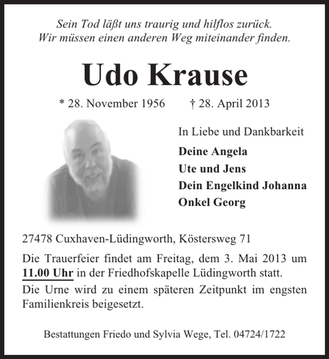 <p>Sein Tod läßt uns traurig und hilflos zurück.<br />Wir müssen einen anderen Weg miteinander finden.</p><p>Udo Krause<br />* 28. November 1956</p><p>† 28. April 2013<br />In Liebe und Dankbarkeit<br />Deine Angela<br />Ute und Jens<br />Dein Engelkind Johanna<br />Onkel Georg</p><p>27478 Cuxhaven-Lüdingworth, Köstersweg 71<br />Die Trauerfeier findet am Freitag, dem 3. Mai 2013 um<br />11.00 Uhr in der Friedhofskapelle Lüdingworth statt.<br />Die Urne wird zu einem späteren Zeitpunkt im engsten<br />Familienkreis beigesetzt.<br />Bestattungen Friedo und Sylvia Wege, Tel. 04724/1722</p>