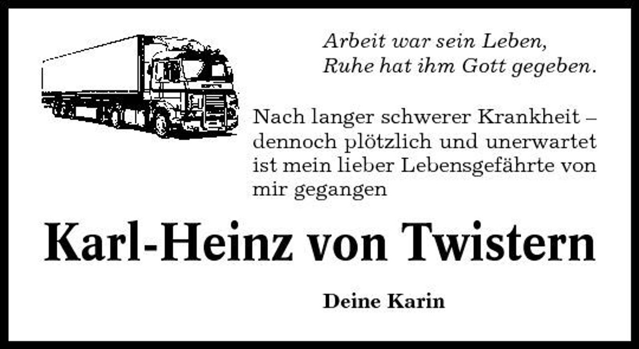 <p>Arbeit war sein Leben, Ruhe hat ihm Gott gegeben. Nach langer schwerer Krankheit – dennoch plötzlich und unerwartet ist mein lieber Lebensgefährte von mir gegangen</p><p>Karl-Heinz von Twistern<br />Deine Karin</p>