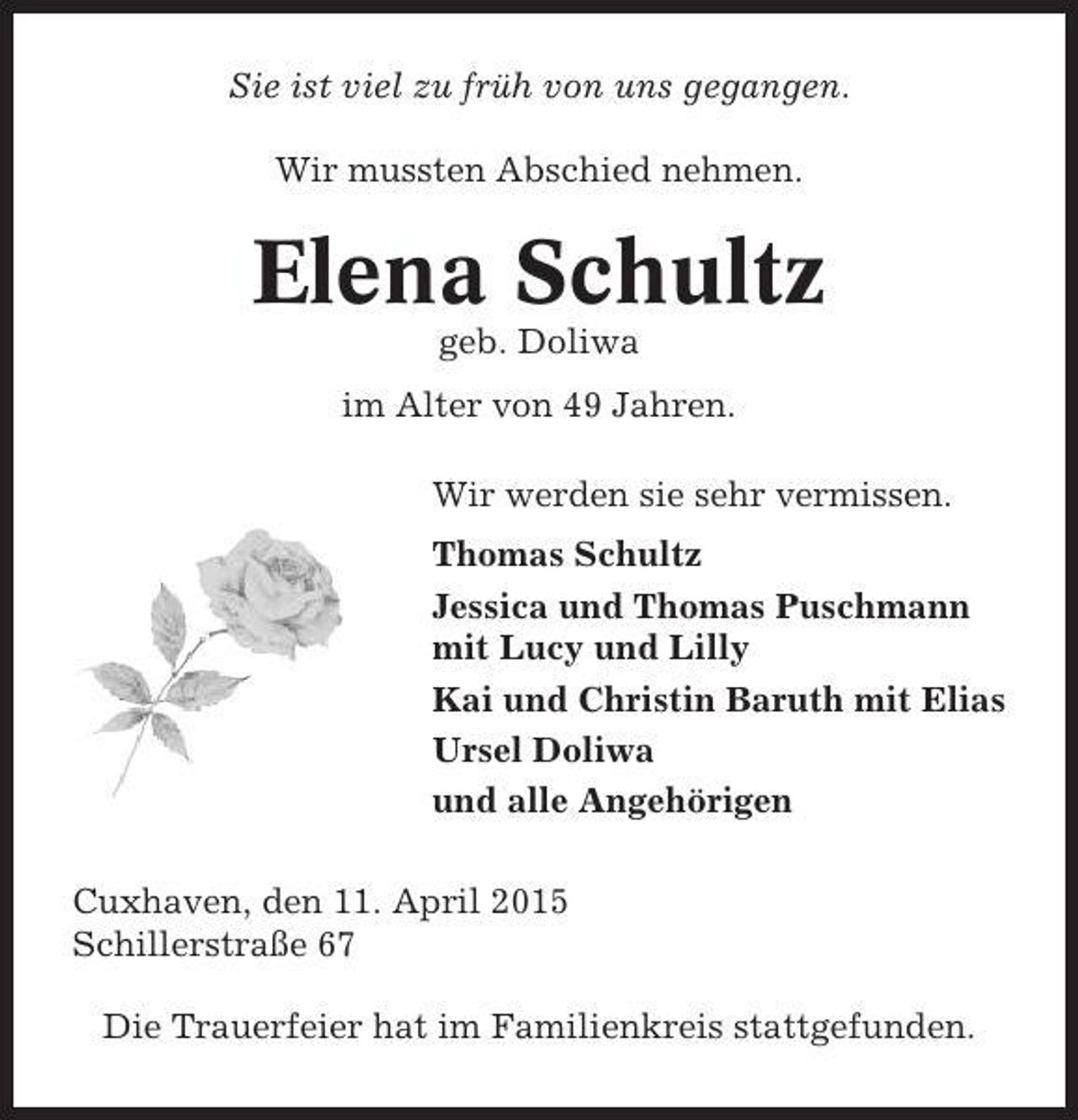 <p>Sie ist viel zu früh von uns gegangen.<br />Wir mussten Abschied nehmen.</p><p>Elena Schultz<br />geb. Doliwa<br />im Alter von 49 Jahren.<br />Wir werden sie sehr vermissen.<br />Thomas Schultz<br />Jessica und Thomas Puschmann<br />mit Lucy und Lilly<br />Kai und Christin Baruth mit Elias<br />Ursel Doliwa<br />und alle Angehörigen<br />Cuxhaven, den 11. April 2015<br />Schillerstraße 67<br />Die Trauerfeier hat im Familienkreis stattgefunden.</p>