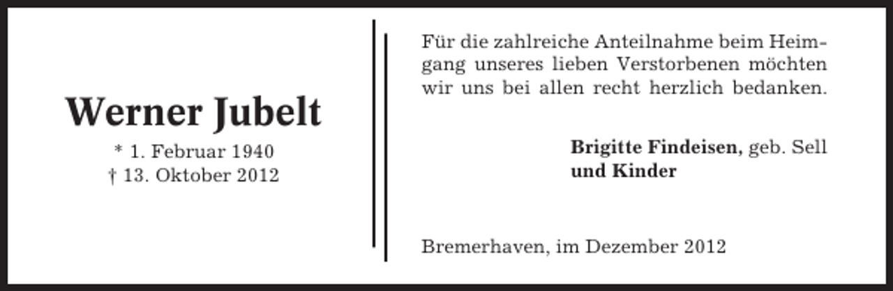 <p>Werner Jubelt<br />* 1. Februar 1940<br />† 13. Oktober 2012</p><p>Für die zahlreiche Anteilnahme beim Heimgang unseres lieben Verstorbenen möchten<br />wir uns bei allen recht herzlich bedanken.<br />Brigitte Findeisen, geb. Sell<br />und Kinder</p><p>Bremerhaven, im Dezember 2012</p>