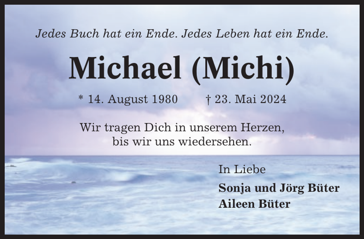 <p>Jedes Buch hat ein Ende. Jedes Leben hat ein Ende.</p><p>Michael (Michi)<br />* 14. August 1980</p><p>† 23. Mai 2024</p><p>Wir tragen Dich in unserem Herzen,<br />bis wir uns wiedersehen.<br />In Liebe<br />Sonja und Jörg Büter<br />Aileen Büter</p>